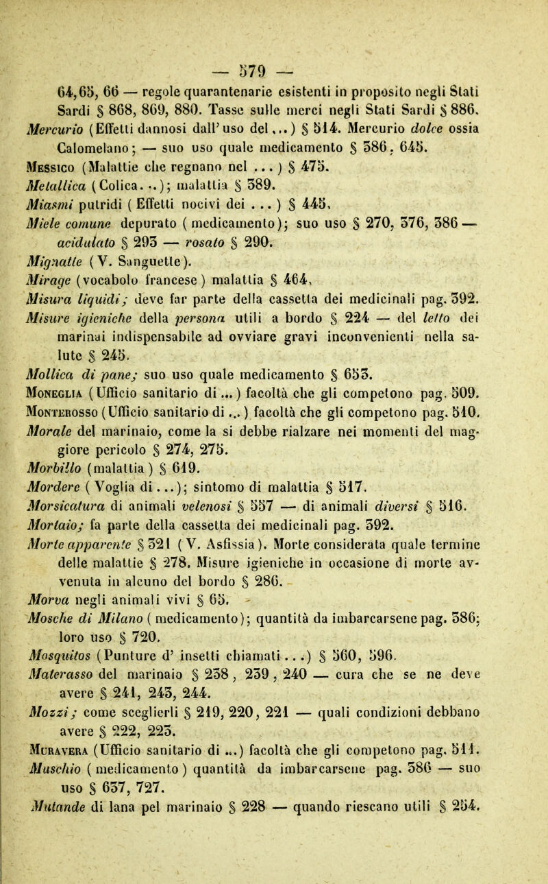 64,65, 66 — regole quarantenarie esistenti in proposito negli Stali Sardi S 868, 869, 880. Tasse sulle merci negli Stati Sardi 8 886, Mercurio (Effetti dannosi dall'uso del,..) S 514. Mercurio dolce ossia Calomelano; — suo uso quale medicamento S 586, 645. Messico (Malattie che regnano nel ... ) S 475. Mekdlica (Colica. -.); malattia S 389. Miasmi putridi ( Effetti nocivi dei ... ) S 445, Miele comune depurato (medicamento); suo uso S 270, 576, 386—» acidiilato S 293 — rosato § 290. Mignatte (V. Sanguette). Mirage (vocabolo francese) malattia S 464, Misura liquidi; deve far parte della cassetta dei medicinali pag. 392. Misure igieniche della persona utili a bordo S 224 — del letto dei marinai indispensabile ad ovviare gravi inconvenienti nella sa- lute S 245. Mollica di pane; suo uso quale medicamento S 653. MoNEGLiA (Ufficio sanitario di ) facoltà che gli competono pag. 509. MoNTEROSSo ( Ufficio Sanitario di... ) facoltà che gli competono pag. 510. Morale del marinaio, come la si debbe rialzare nei momenti del mag- giore pericolo S 274, 275. Morbillo (malattia) S 619. Mordere ( Voglia di...); sintomo di malattia S 517. Morsicatura di animali velenosi S 557 — di animali diversi S 516. Mortaio; fa parte della cassetta dei medicinali pag. 392. Morte apparente §321 (V. Asfissia). Morte considerata quale termine delle malattie S 278. Misure igieniche in occasione di morte av- venuta in alcuno del bordo S 286. Morva negli animali vivi § 65. ^ Mosche di Milano ( medicamento); quantità da imbarcarsene pag. 386: loro uso S 720, Mosquitos (Punture d' insetti chiamati.. .) § 560, 596. Materasso del marinaio § 238, 239, 240 — cura che se ne deve avere S 241, 243, 244. Mozzi; come sceglierli S 219, 220, 221 — quali condizioni debbano avere S 222, 223. MuRAVERA (Ufficio Sanitario di «.) facoltà che gli competono pag, 511. Muschio (medicamento) quantità da imbarcarsene pag. 586 — suo uso S 637, 727. Mutande di lana pel marinaio S 228 — quando riescano utili S 254.