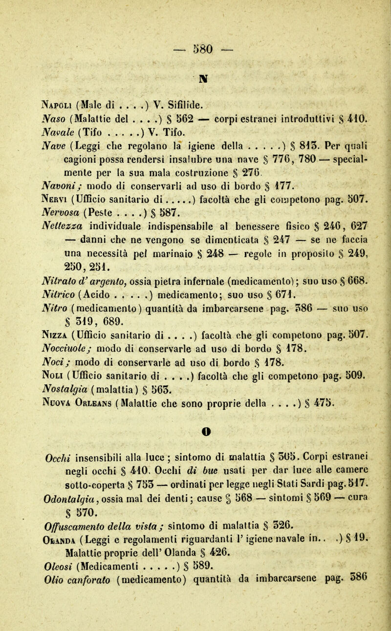 Napoli (Male di ) V. Sifìlide. Naso (Malattie del . . . .) S S62 — corpi estranei introduttivi § 410. Navale {Tifo ) V. Tifo. Nave (Leggi che regolano la igiene della . . . . .) S 8i5. Per quali cagioni possa rendersi insalubre una nave S 776, 780 — special- mente per la sua mala costruzione S 276. Navoni; modo di conservarli ad uso di bordo § 477. Nervi (Ufficio sanitario di ) facoltà che gli corripctono pag. 507. Nervosa (Peste . . . .) S ^87. Nettezza individuale indispensabile al benessere fisico S 246, 627 — danni che ne vengono se dimenticata S 247 — se ne faccia una necessità pel marinaio S 248 — regole in proposilo S 249, 250,251. Nitrato d'argento, ossia pietra infernale (medicamento) ; suo uso S 668. Nitrico (Acido ) medicamento; suo uso S 671. Nitro (medicamento) quantità da imbarcarsene pag. ?86 — suo uso S 319, 689. Nizza (Ufficio sanitario di . . . .) facoltà che gli competono pag. 507. Nocciuole; modo di conservarle ad uso di bordo S 178. Noci; modo di conservarle ad uso di bordo S 178. Noli (Ufficio sanitario di . . . .) facoltà che gli competono pag. 509. Nostalgia (malattia) S 563. Nuova Orleans (Malattie che sono proprie della . . . .) S 475. O Occhi insensibili alla luce ; sintomo di malattia § 305. Corpi estranei negli occhi S 410. Occhi di bue usati per dar luce alle camere sotto-coperta S 753 — ordinati per legge negli Slati Sardi pag. 517. Odontalgia, ossidi mal dei denti ; cause § 568 — sintomi S 569 — cura S S70. Offuscamento della vista; sintomo di malattia S 326. Omnda (Leggi e regolamenti riguardanti l'igiene navale in.. .) S ^9, Malattie proprie dell' Olanda S 426. Oleosi (Medicamenti ) $ 589. Olio canforato (medicamento) quantità da imbarcarsene pag. 386