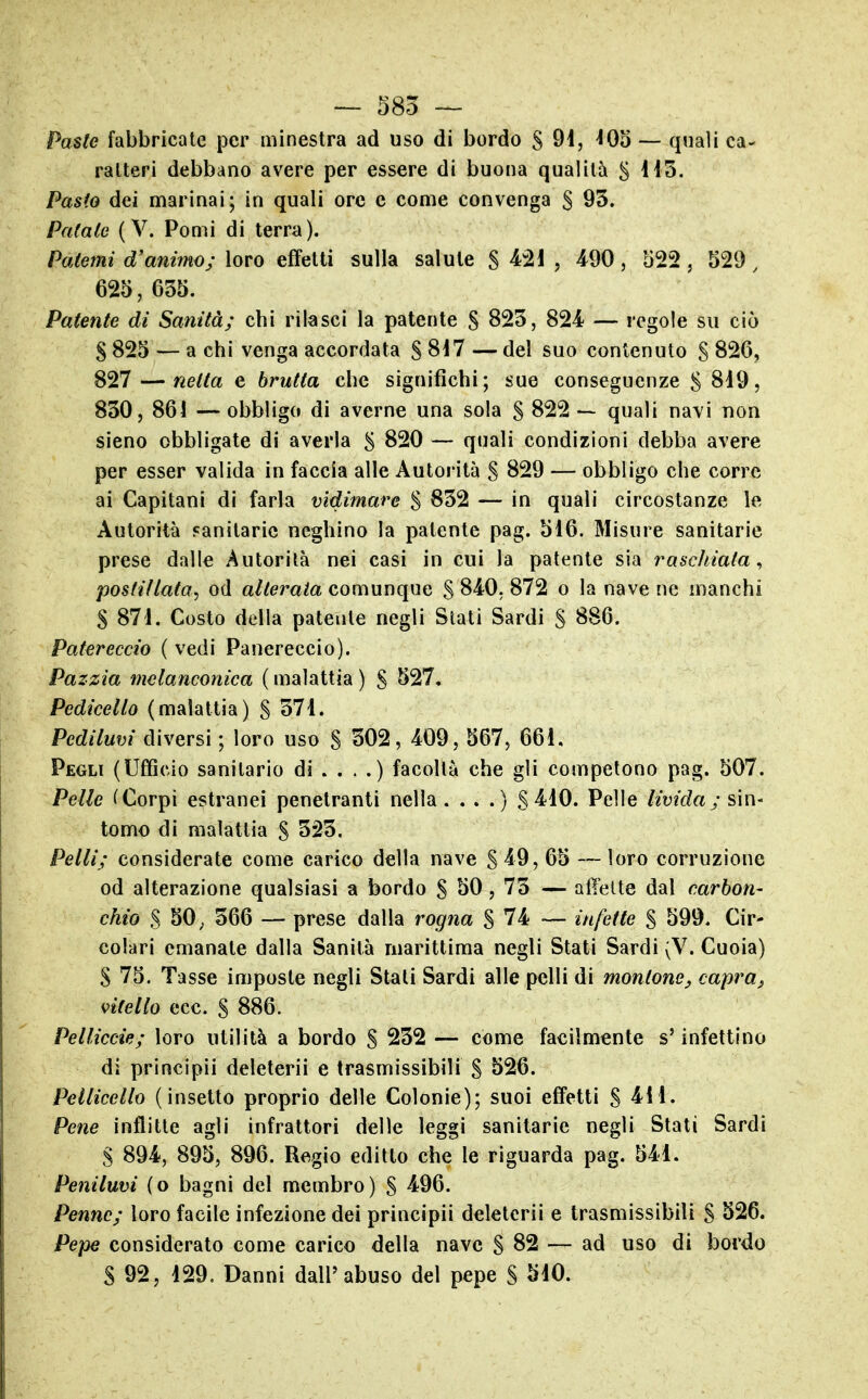 — 585 — Paste fabbricate per minestra ad uso di bordo S 9i, -lOo — quali ca- ratteri debbano avere per essere di buona qualità S Pasto dei marinai; in quali ore e come convenga 5 95. Patate (V. Pomi di terra). Patemi d'animo; loro effetti sulla salute S ? 4^90, 522, 529, 625, 635. Patente di Sanità; chi rilasci la patente S 825, 824 — regole su ciò S 825 — a chi venga accordata § 8i7 — del suo contenuto S 826, 827 — netta e brutta che significhi; sue conseguenze S 8i9, 850, 861 — obbligo di averne una sola S 822 — quali navi non sieno obbligate di averla 5 820 — quali condizioni debba avere per esser valida in faccia alle Autorità S 829 — obbligo che corre ai Capitani di farla vidimare $ 832 — in quali circostanze le Autorità sanitarie neghino la patente pag. 516. Misure sanitarie prese dalie Autorità nei casi in cui la patente sia raschiata^ postillata^ od alterata comunque S 840. 872 o la nave ne manchi S 871. Costo della patente negli Stati Sardi S 886. Patereccio ( vedi Panereccio). Pazzia melanconica ( malattia ) S ^27, Pedicello (malattia) S 571. Pediluvi diversi ; loro uso S 502, 409, 567, 661. Pegli (Ufficio sanitario di . . . .) facoltà che gli competono pag. 507. Pelle (Corpi estranei penetranti nella. . . .) S 410. Pelle livida; sìn- tomo di malattia S 525. Pelli; considerate come carico della nave S 49, 65 — loro corruzione od alterazione qualsiasi a bordo S SO, 75 — affette dal carbon- chio S 50; 566 — prese dalla rogna S 74 — infette $ 599. Cir- colari emanate dalla Sanità marittima negli Stati Sardi ;V. Cuoia) S 75. Tasse imposte negli Stali Sardi alle pelli di montone^ capra^ vitello ecc. S 886. Pelliccie; loro utilità a bordo S 252 — come facilmente s'infettino di principii deleterii e trasmissibili S ^26. Pellicello (insetto proprio delle Colonie); suoi effetti S 411. Pene inflitte agli infrattori delle leggi sanitarie negli Stati Sardi S 894, 895, 896. Regio editto che le riguarda pag. 541. Peniluvi (o bagni del membro) S 496. Penne; loro facile infezione dei principii deleterii e trasmissibili S *^26. Pepe considerato come carico della nave S 82 — ad uso di bordo S 92, 129. Danni dall'abuso del pepe § 510.