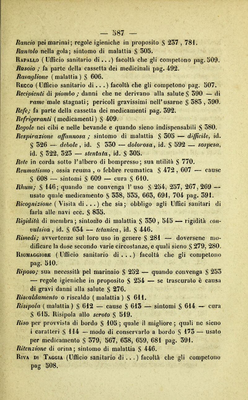 Rancio pei marinai; regole igieniche in proposilo S 257 , 781. Rantolo nella gola; sintomo di malattia 5 505. Rapallo (Ufficio sanitario di...) facoltà che gli competono pag. 509. Rasoio ; fa parte della cassetta dei medicinali pag. 492. Ravaglione ( malattia ) § 606. Recco (Ufficio sanitario di.. .) facoltà che gli competono pag. 507. Recipienti di piombo; danni che ne derivano alla salute S 590 — di rame male stagnali; pericoli gravissimi nell*usarne g 585 , 590. Refe; fa parte della cassetta dei medicamenti pag. 592. Refrigeranti ( medicamenti ) S 4^09. Regole nei cibi e nelle bevande e quando sieno indispensabili S 580. Respirazione affannosa ; sintomo di malattia S 505 — difficile, id. § 526 — debole y id. S 550 — dolorosa, id. S ^92 — sospesa, id. S 522, 525 — stentata, id. S 505. Refe in corda sotto l'albero di bompresso; sua utilità S 770. Reumatismo, ossia reuma , o febbre reumatica S 4:72 , 607 — cause S 608 — sintomi S 609 — cura S 610. Rhum; § 146; quando ne convenga 1' uso S 254, 257, 267,269 — usato quale medicamento S 558, 555, 665, 69i, 704 pag. 591. Ricognizione ( Visita di. .. ) che sia; obbligo agli Uffici sanitari di farla alle navi ecc. S 855. Rigidità di membra; sintonìo di malattia § 550, 545 — rigidità con- vulsiva , id. S 654 — tetanica, id. S 4^4:6. Rimedi; avvertenze sul loro uso in genere S 281 — doversene mo- dificare la dose secondo varie circostanze, e quali sieno S 279, 280, RioMAGGiORE ( Ufficio Sanitario di...) facoltà che gli competono pag. 510. Riposo; sua necessità pel marinaio S 252 — quando convenga S 255 — regole igieniche in proposito S 254 — se trascurato è causa di gravi danni alla salute S 276. Riscaldamento o riscaldo (malattia) S 611. Risipola ( malattia) S 612 — cause S 615 — sintomi S 614 — cura S 615. Risipola allo scroto $ 519. Riso per provvista di bordo S 105 ; quale il migliore ; quali ne sieno i caratteri S 114 — modo di conservarlo a bordo S 175 — usato per medicamento S 579, 567, 658, 659, 681 pag. 591. Ritenzione di orina; sintomo di malattia S 446. Riva di Taggia (Ufficio sanitario di ...) facoltà che gli competono pag 508.