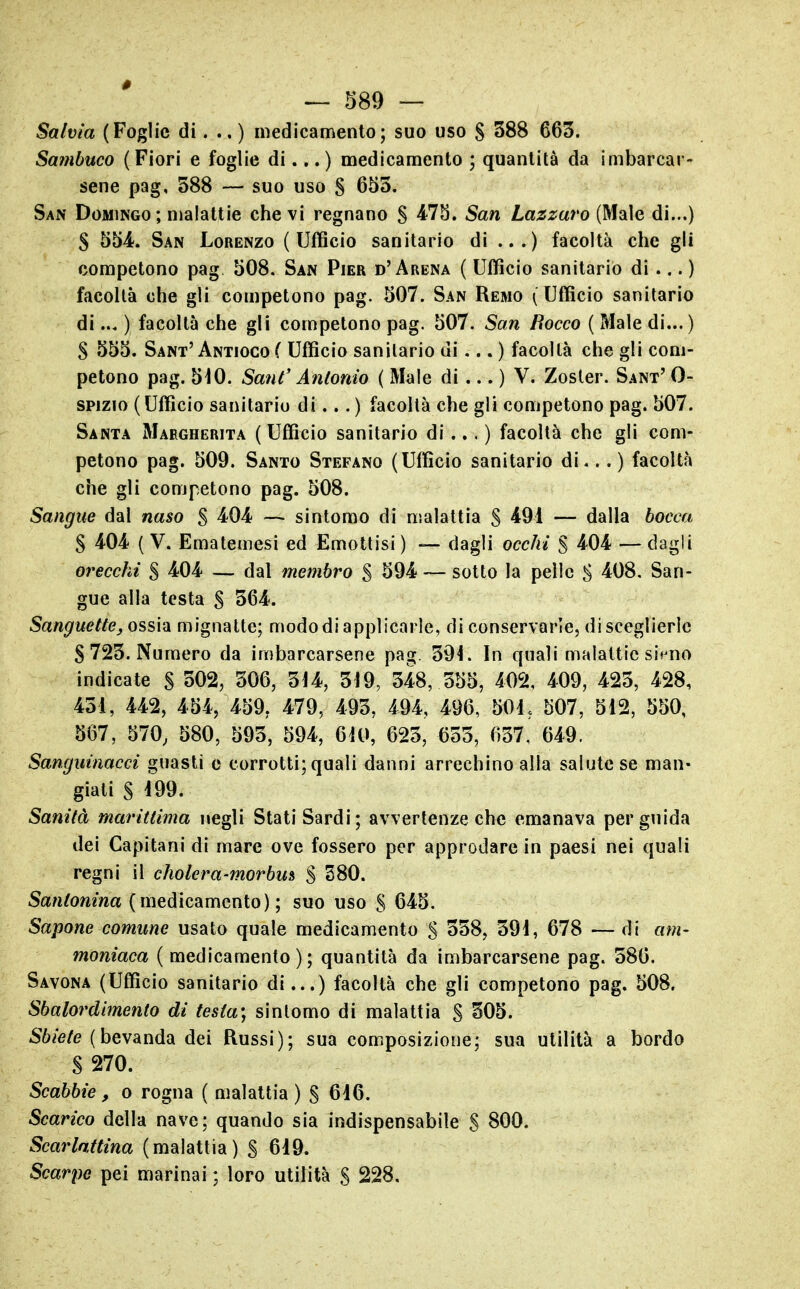 Salvia (Foglie di. .. ) medicamento; suo uso § 388 663. Sambuco (Fiori e foglie di... ) medicamento ; quantità da imbarcar- sene pag, 388 — suo uso § 653. San Domingo; malattie che vi regnano S San Lazzaro (Male di...) S 554f. San Lorenzo (Ufficio sanitario di ...) facoltà che gli competono pag 508. San Pier d'Arena ( Ufficio sanitario di... ) facoltà che gli competono pag. 507. San Remo (Ufficio sanitario di... ) facoltà che gli competono pag. 507. San Rocco ( Male di...) S 555. Sant'Antioco ( Ufficio sanitario di... ) facoltà che gli com- petono pag. 510. Saul' Antonio ( Male di ... ) V. Zoster. Sant' 0- spizio ( Ufficio sanitario di... ) facoltà che gli competono pag. 507. Santa Margherita (Ufficio sanitario di... ) facoltà che gli com- petono pag. 509. Santo Stefano (Ufficio sanitario di... ) facoltà che gli competono pag. 508. Sangue dal naso S 4^04- — sintomo di malattia S 491 — dalla bocca S 404 ( V. Ematemesi ed Emottisi ) — dagli occhi % 404 — dagli orecchi S 404 — dal membro % 594 — sotto la pelle S 408. San- gue alla testa S 364. Sanguette, ossia mignatte; mododi applicarle, di conservarle, di sceglierle S 723. Numero da imbarcarsene pag. 394. In quali malattie si«^no indicate S 302, 306, 314, 319, 348, 355, 402, 409, 423, 428, 431, 442, 454, 459, 479, 493, 494, 496, 501, 507, 512, 550, 567, 570, 580, 593, 594, 610, 623, 633, 637, 649. Sanguinacci guasti e corrotti; quali danni arrechino alia salute se man- giati § i99. Sanità marittima negli Stati Sardi; avvertenze che emanava per guida dei Capitani di mare ove fossero per approdare in paesi nei quali regni il cholera-morbm S 380. Santonina (medicamento); suo uso S 645. Sapone comune usato quale medicamento S 338, 391, 678 — di am- moniaca ( medicamento); quantità da imbarcarsene pag. 386. Savona (Ufficio sanitario di...) facoltà che gli competono pag. 508. Sbalordimento di testa) sintomo di malattia S 305. 56/e/(? (bevanda dei Russi); sua composizione; sua utilità a bordo S 270. Scabbie, o rogna ( malattia ) § 616. Scarico della nave; quando sia indispensabile S 800. Scarlattina (malattia) S 619. Scarpe pei marinai ; loro utilità S 228.