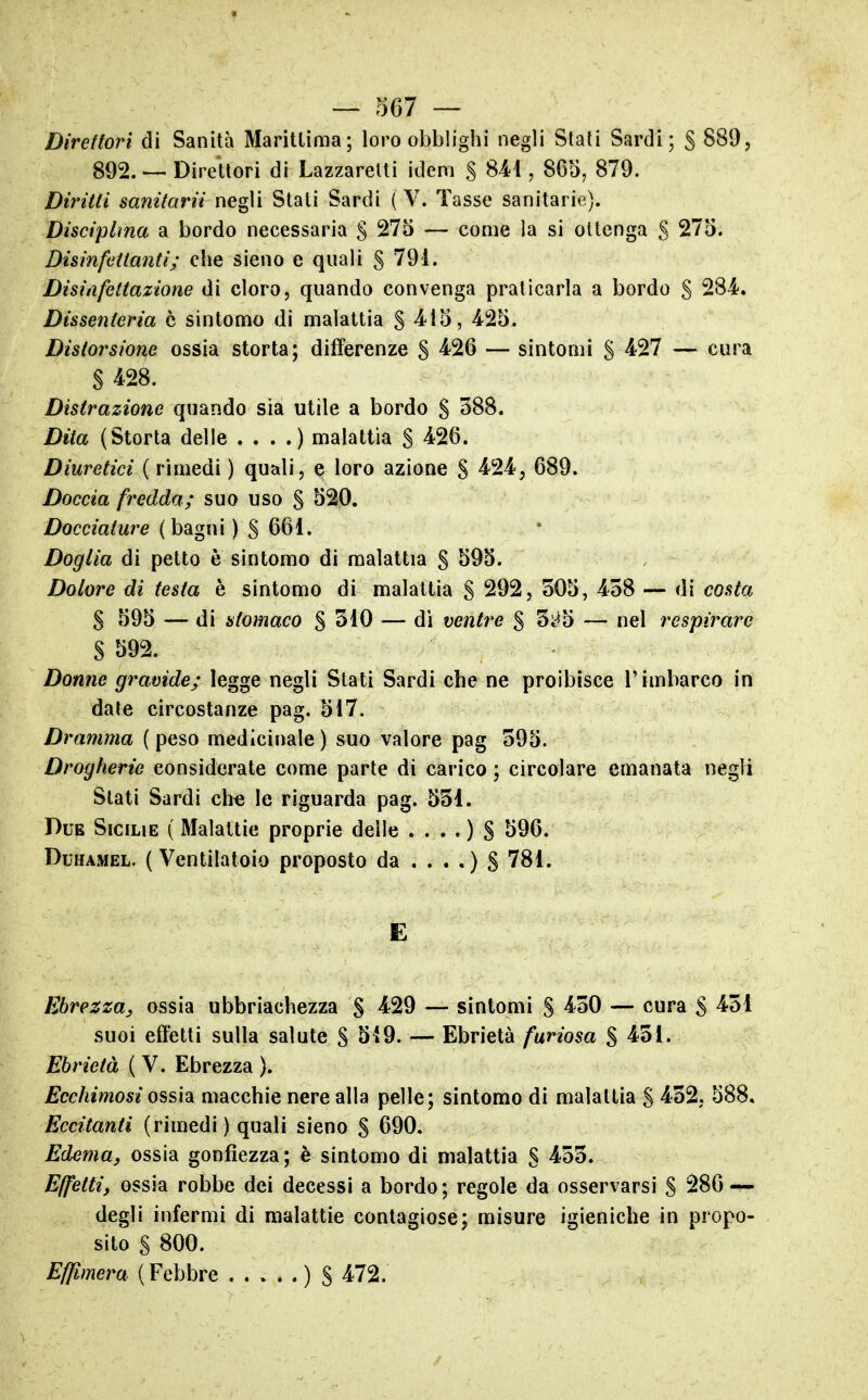 — .^67 — Direttori di Sanità Marillima; loro obblighi negli Stati Sardi; S 892. ~ Direttori di Lazzaretti idem S 841, 865, 879. Diritti sanitarii negli Stati Sardi ( V. Tasse sanitarie). Disciplina a bordo necessaria § 275 — come la si ottenga S 275. Disinfettanti; che sieno e quali S 791. Disinfettaxione di cloro, quando convenga praticarla a bordo S 284. Dissenteria è sintomo di malattia § 415, 425. Distorsione ossia storta; differenze S 4^26 — sintomi § 427 — cura S 428. Distrazione quando sia utile a bordo S 388. Dita (Storta delle . . . .) malattia S ^26. Diuretici ( rimedi ) quali, e loro azione S ^24, 689. Doccia fredda; suo uso S 520. Docciature (bagni ) S 661. Doglia di petto è sintomo di malattia § 595. Dolore di testa è sintomo di malattia S 292, 505, 458 — di costa $ 595 — di stomaco $ 310 — di ventre $ 5i*5 — nel l'espirare S 592. Donne gravide; legge negli Stati Sardi che ne proibisce l'imbarco in date circostanze pag. 517. Dramma ( peso medicinale ) suo valore pag 595. Drogherie considerate come parte di carico ; circolare emanata negli Stati Sardi ch« le riguarda pag. 531. Due Sicilie ( Malattie proprie delle . . . . ) S 596. DuHAMEL. (Ventilatolo proposto da . . . .) S 781. E Ebrezza, ossia ubbriachezza § 429 — sintomi S ^SO — cura S suoi effetti sulla salute S 5*9. — Ebrietà furiosa % 451. Ebrietà ( V. Ebrezza ). Ecchimosi ossidi macchie nere alla pelle; sintomo di malattia S 452, 588, Eccitanti (rimedi) quali sieno S 690. Edema, ossia gonfiezza; è sintomo di malattia S ^55. Effètti, ossia robbe dei decessi a bordo; regole da osservarsi S 286 — degli infermi di malattie contagiose; misure igieniche in propo- sito S 800. Effimera (Febbre ) $ 472.