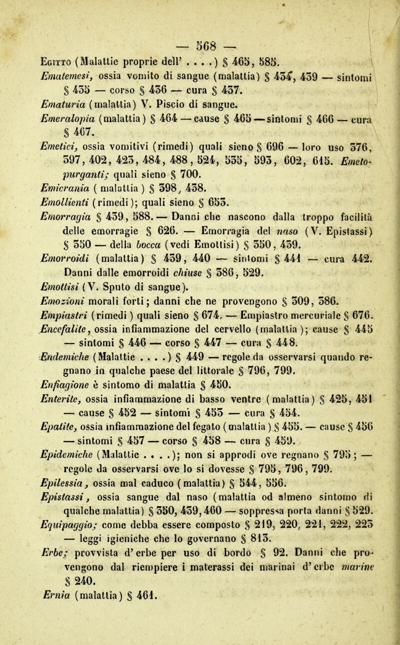 Egitto (Malattie proprie dell' 465, 585. Ematemesi, ossi'à vomito di sangue (malattia) § 43-^, 459 — sintomi § 455 — corso S 4/56 — cura S 457. Ematuria (malattia) V. Piscio di sangue. Emeralopia (malattia) S ^64 — cause S ^65 — sintomi g 466 — cura S 4.67. Emetici^ ossia vomitivi (rimedi) quali sieno S 696 — loro uso 576, 397, 402, 425, 484, 488, 524, 555, 593, 602, 615. Emeto- purganti; quali sieno S 700. Emicrania ( malattia ) S 598, 458. Emollienti (rimedi); quali sieno S 655. Emorragia $ 459, 588.— Danni che nascono dalla troppo facilità delle emorragie S 626. — Emorragia del naso (V. Epistassi) S 550 — della bocca (vedi Emottisi) § 550, 459. Emorroidi (malattia) S 4.59, 440 — sintomi §441 — cura 442. Danni dalle emorroidi chiuse $ 586, 529. Emottisi (V. Sputo di sangue). Emozioni morali forti; danni che ne provengono S 509, 586. Empiastri (rimedi ) quali sieno § 674. — Empiastro mercuriale § 676. Encefalite, 0SSÌ3L infiammazione del cervello (malattia); cause S 4.45 — sintomi S 446 — corso S ^4.7 — cura S 448. Endemiche (Malattìe . . . .) S ^49 —regole da osservarsi quando re- gnano in qualche paese del littorale S 796, 799. Enfiagione è sintomo di malattia § 450. Enterite, ossia infiammazione di basso ventre (malattia) S 425, 451 — cause S 4-52 — sintomi S 4.55 — cura § 454. Epatite, ossia infiammazione del fegato (malattia ) S 455. — cause § 456 — sintomi S 4.57 — corso S 4.58 — cura S 459. Epidemiche (Malattie . # . .); non si approdi ove regnano S 795; — regole da osservarsi ove Io si dovesse S 795, 796, 799. Epilessia^ ossia mal caduco (malattia) § 544, 556. Epistassi, ossia sangue dal naso (malattia od almeno sintomo di qualche malattia) § 550, 459,460 — soppressa porta danni S 529. Equipaggio; come debba essere composto S 219, 220, 221, 222, 225 — leggi igieniche che lo governano S 815. Erbe; provvista d'erbe per uso di bordo S 92. Danni che pro- vengono dal riempiere i materassi dei marinai d'erbe marine S 240. Ernia (malattia) S 461.