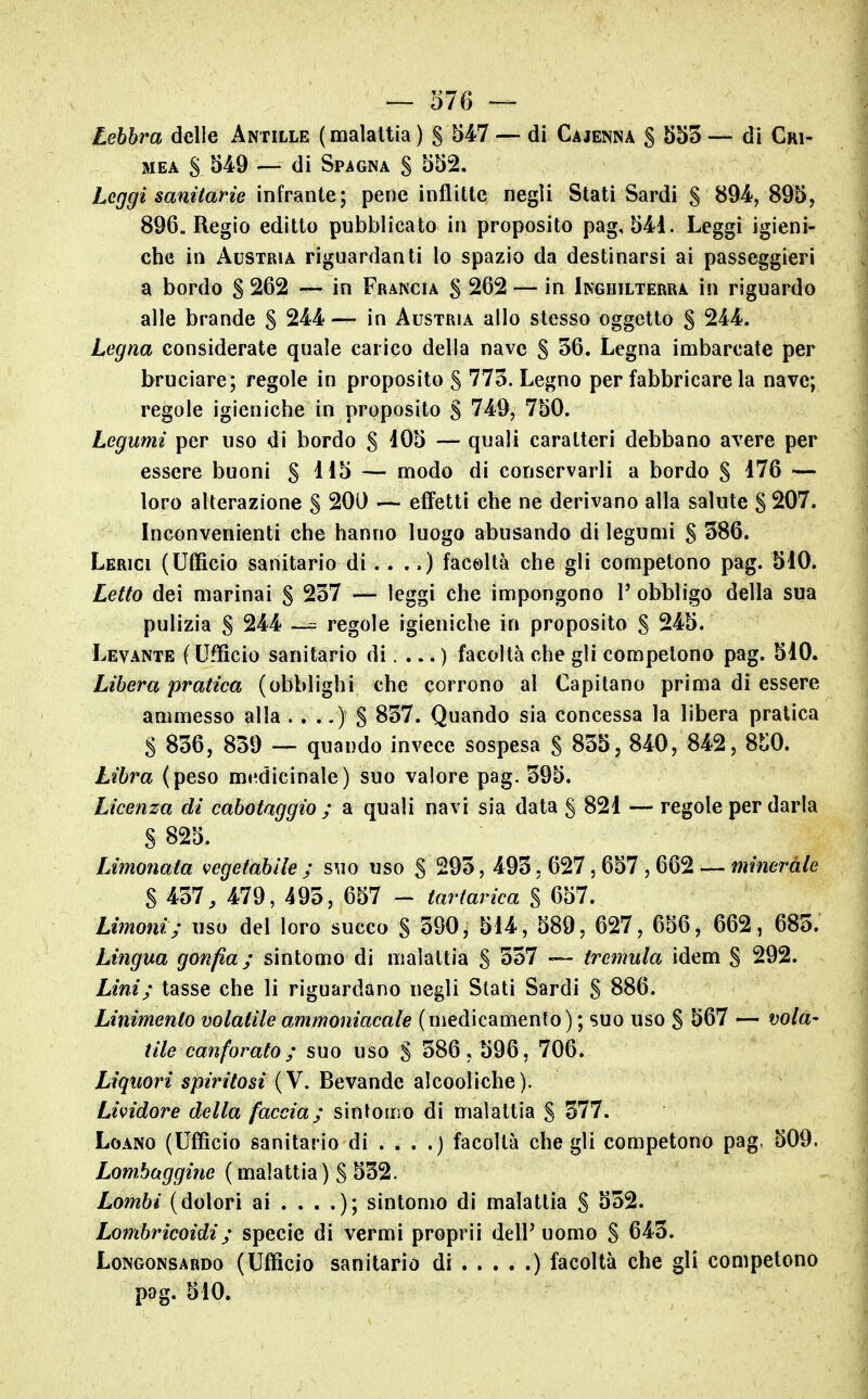 Lebbra delle Antille (malattia) 5^4-7 — di Cajenna S 553 — di Cri- mea S 549 — di Spagna S 552. Leggi sanitarie infrante; pene inflitte negli Stati Sardi S 894, 895, 896, Regio editto pubblicato in proposito pag, 541. Leggi igieni- che in Austria riguardanti lo spazio da destinarsi ai passeggieri a bordo S 262 — in Francia S 262 — in Inghilterra in riguardo alle brande S 244 — in Austria allo stesso oggetto § 244. Legna considerate quale carico della nave S 36. Legna imbarcate per bruciare; regole in proposito S 775. Legno per fabbricare la nave; regole igieniche in proposito S 749, 750. Legumi per uso di bordo S 105 — quali caratteri debbano avere per essere buoni S ^^5 — modo di conservarli a bordo § i76 — loro alterazione S 200 — effetti che ne derivano alla salute § 207. Inconvenienti che hanno luogo abusando di legumi S 386. Lerici (Ufficio sanitario di .. ..) facoltà che gli competono pag. 510. Letto dei marinai S 237 — leggi che impongono 1' obbligo della sua pulizia S 244 ~ regole igieniche in proposito S 245. Levante f Ufficio sanitario di.... ) facoltà che gli competono pag. 510. Libera pratica (obblighi che corrono al Capitano prima di essere ammesso alla .. ..) S 837. Quando sia concessa la libera pratica S 836, 839 — quando invece sospesa S 855, 840, 842, 8t0. Libra (peso medicinale) suo valore pag. 395. Licenza di cabotaggio ; a quali navi sia data § 821 — regole per darla S 825. Limonata vegetabile ; suo uso S 293, 493, 627, 657 , 662 — minerale S 437, 479, 493, 657 - tartarica $ 657. Limoni; uso del loro succo S 390^ 514, 589, 627, 656, 662, 683. Lingua gonfia; sintomo di malattia S 337 — tretnula idem S 292. Lini; tasse che li riguardano negli Stati Sardi S 886. Linimento volatile ammoniacale (medicamento) ; suo uso S 567 — vola* tile canforato ; suo uso S 386, 596, 706. Liquori spiritosi (V. Bevande alcooliche). Lividore della faccia; sintomo di malattia S 377. Loano (Ufficio sanitario di . . . .) facoltà che gli competono pag, 509. Lombaggine ( malattia ) S 532. Lombi (dolori ai . . . .); sintomo di malattia S 532. Lombricoidi; specie di vermi proprii dell'uomo S 643. Longonsardo (Ufficio sanitario di ) facoltà che gli competono pag. 510.