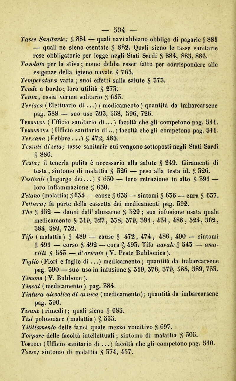 Tasse Sanitarie; $ 881 — quali navi abbiano obbligo di pagarle S 881 — quali ne sieno esentate S 882. Quali sieno le tasse sanitarie rese obbligatorie per legge negli Stati Sardi S 884, 885, 886. Tavolato per la stiva ; come debba esser fatto per corrispondere alle esigenze della igiene navale S 765. Temperatura varia ; suoi effetti sulla salute S 573. Tende a bordo; loro utilità § 273. Tenia i ossia verme solitario § 643. Teriaca (Eleltuario di ...) ( medicamento) quantità da imbarcarsene pag. 388 — suo uso 393, 558, b96, 726. Terralba ( Ufficio sanitario di... ) facoltà che gli competono pag. 511. TerraiNova ( Ufficio sanitario di... ) facoltà che gli competono pag. 5il. Terzana (Febbre ...) S 4.72, 485. Tessuti di seta; tasse sanitarie cui vengono sottoposti negli Slati Sardi S 886. Testa; il tenerla pulita è necessario alla salute S 249. Giramenti di testa, sintomo di malattia S 326 — peso alla testa id. S 326. Testicoli (Ingorgo dei...) S 630 — loro retrazione in alto S 391 — loro infiammazione S 630. Tetano (malattia) S 634 — cause S 635 — sintomi S 636 — cura S 637. Tettiera; fa parte della cassetta dei medicamenti pag. 592. The S 1^2 — danni dall'abusarne S 529; sua infusione usala quale medicamento S 319, 327, 338, 379, 391 , 431, 488, 524, 562, 584, 589, 732. Tifo (malattia) S 4.89 — cause S ^72, 474, 486, 490 - sintomi S 491 — corso S 492 — cura g 493. Tifo namle % 543 — ama- villi S 543 — d^oriente (V. Peste Bubbonica). Tiglio (Fiori e foglie di ...) medicamento; quantità da imbarcarsene pag. 390 — suo uso in infusione S 319, 576, 379, 584, 589, 733. Timone ( V. Bubbone ). Tincal (medicamento) pag. 584. Tintura alcoolicadi arnica (medicamento); quantità da imbarcarsene pag. 390. Tisane (rimedi); quali sieno S 685. Tisi polmonare (malattia) § 555. Titillamento delle fauci quale mezzo vomitivo S 697. Torpore delle facoltà intellettuali ; sintomo di malattia S 505. Tortoli (Ufficio sanitario di ...) facoltà che gli competono pag. 5iO. Tosse; sintomo di malattia S 374, 457.