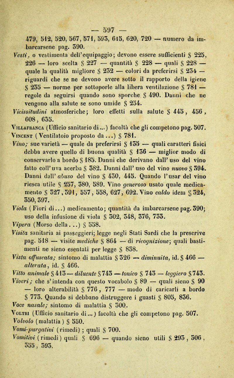 479, 512, 520, 567, 571, 593, 615, 620, 720 — numero da im- barcarsene pag. 390. Vestij 0 vcslimenla dell'equipaggio; devono essere sufficienti S 225, 226 —. loro scelta S 227 — quantità S 228 — quali S 228 — quale la qualità migliore S 232 — colori da preferirsi S 234 — riguardi che se ne devono avere sotto il rapporto della igiene S 235 — norme per sottoporle alla libera ventilazione S 781 — regole da seguirsi quando sono sporche S 490. Danni che ne vengono alla salute se sono umide S 254. Vicissitudini atmosferiche; loro effetti sulla salute S 445, 456 , 608, 655. ViLLAFRANCA (Ufficio Sanitario di...) facoltà che gli competono pag. 507. Vincent ( Ventilatoio proposto da ...) § 781. Vino; sue varietà — quale da preferirsi § 135 — quali caratteri fisici debba avere quello di buona qualità §136 — miglior modo di conservarlo a bordo S 185. Danni che derivano dalP uso del vino fatto coli'uva acerba S 382. Danni dall' uso del vino nuovo $ 394. Danni daW abuso del vino S 430, 445. Quando l'usar del vino riesca utile S 257, 380, 589. Vino generoso usato quale medica- mento S 327,391, 557, 558, 627, 692. Vino caldo idem §324, 350, 397. Viola (Fiori di...) medicamento; quantità da imbarcarsene pag. 390; uso della infusione di viola S 302, 348, 376, 733. Vipera (Morso della. ..) § 558. Visita sanitaria ai passeggieri; legge negli Stati Sardi che la prescrive pag. 518 — visite mediche S 864 — di ricognizione) quali basti- menti ne sieno esentati per legge S 838. Vista offuscata; sintomo di malattia S 326 diminuita^ id. S 466 — alterata^ id. § 466. Vitto animale % iì^^ diluente tonico % 743 — leggiero S743. Viveri; che s'intenda con questo vocabolo S 89 — quali sieno S 90 — loro alterabilità S 776 , 777 — modo di caricarli a bordo S 773. Quando si debbano distruggere i guasti S 805, 856. Voce nasale; sintomo di malattia § 300. VoLTRi (UlTicio sanitario di...) facoltà che gli competono pag. 507. Volvolo (malattia) § 550. Vomi'purgativi (rimedi) ; quali S 700. Vomitivi {v\mQà\) quali S 696 — quando sieno utili S 293 , 306, 555, 393.