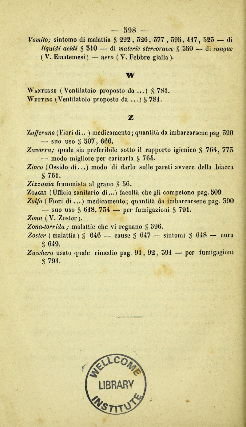 Vomito; sintomo di malattia S 292, 526, 577 , 595, 417, 525 — di liquidi acidi $ 510 — di materie stercoracee $ 550 — di sangue ( V. Ematemesi ) — nero ( V. Febbre gialla ). W Wanterse ( Ventilatoio proposto da ...) S 781. Wetting (Ventilatoio proposto da .j.) S 781. Z Zafferano (Fiori di.. ) medicamento; quantità da imbarcarsene pag 590 — suo uso S 507, 666. Zavorra; quale sia preferibile sotto il rapporto igienico 5 764, 775 — modo migliore per caricarla S 764. Zinco (Ossido di...) modo di darlo sulle pareti avvece della biacca S 76i. Zizzania frammista al grano S 56. ZoAGLi (Ufficio sanitario di...) facoltà che gli competono pag. 509. Zolfo (Fiori di...) medicamento; quantità da imbarcarsene pag. 590 — suo uso S 618, 754 — per fumigazioni S 791. Zona ( V. Zoster). Zona-torrida; malattie che vi regnano S 596. Zoster (malattia) S 646 — cause S ^^47 — sintomi S ^48 — cura § 649. Zucchero usato quale rimedio pag. 91, 92; 591 — per fumigagioni S 791.