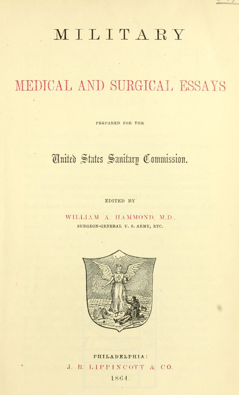 MILITARY MEDICAL AND SURGICAL ESSAYS PREPARED FOR THE Itnitto State jinmlarg Commission. EDITED BY WILLIAM A. HAMMOND, M.D., SURGEON-GENERAL U. S. ARMY, ETC. PHILADELPHIA: