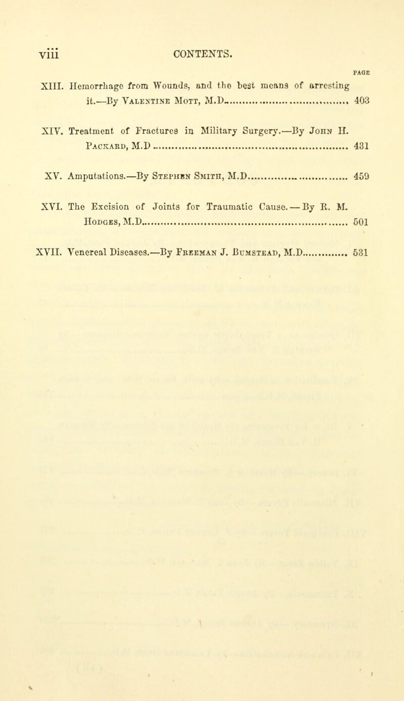 PAOE XIII. Hemorrhage from Wounds, and the best mcan9 of arresting it.—By Valentine Mott, M.D.. 403 XIV. Treatment of Fractures in Military Surgery.—By John H. Packard, M.D- 431 XV. Amputations.—By Stephen Smitii, M.D M 459 XVI. The Excision of Joints for Traumatic Cause. — By R. M. Hodges, M.D 501 XVII. Venereal Diseases.—By Freeman J. Bumstead, M.D 531