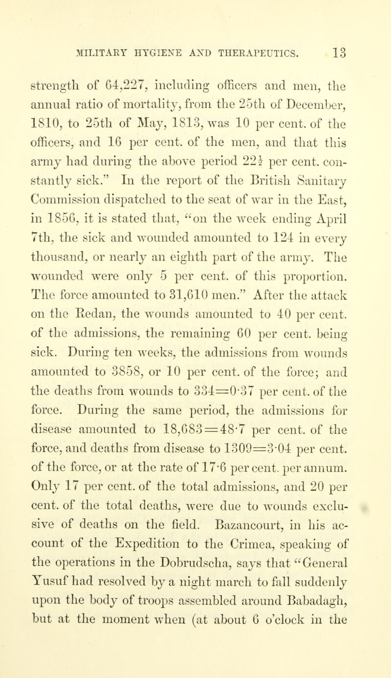 strength of 64,227, including officers and men, the annual ratio of mortality, from the 25th of December, 1810, to 25th of May, 1813, was 10 per cent, of the officers, and 16 per cent, of the men, and that this army had during the above period 221 per cent, con- stantly sick. In the report of the British Sanitary Commission dispatched to the seat of war in the East, in 1856, it is stated that, on the week ending April 7th, the sick and wounded amounted to 124 in every thousand, or nearly an eighth part of the army. The wounded were only 5 per cent, of this proportion. The force amounted to 31,610 men. After the attack on the Redan, the wounds amounted to 40 per cent, of the admissions, the remaining 60 per cent, being sick. During ten weeks, the admissions from wounds amounted to 3858, or 10 per cent, of the force; and the deaths from wounds to 334=0*37 per cent, of the force. During the same period, the admissions for disease amounted to 18,683 = 48-7 per cent, of the force, and deaths from disease to 1309=3*04 per cent, of the force, or at the rate of 17*6 per cent, per annum. Only 17 per cent, of the total admissions, and 20 per cent, of the total deaths, were due to wounds exclu- sive of deaths on the field. Bazancourt, in his ac- count of the Expedition to the Crimea, speaking of the operations in the Dobrudscha, says that General Yusuf had resolved by a night march to fall suddenly upon the body of troops assembled around Babadagh, but at the moment when (at about 6 o'clock in the