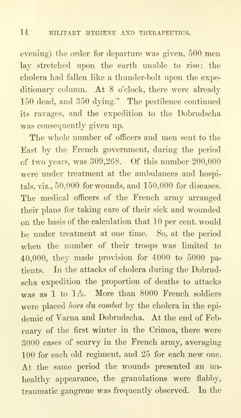 evening) the order for departure was given, 500 men lay stretched upon the earth unable to rise: the cholera had fallen like a thunder-bolt upon the expe- ditionary column. At 8 o'clock, there were already 150 dead, and 350 dying. The pestilence continued its ravages, and the expedition to the Dobrudscha was consequently given up. The whole number of officers and men sent to the East by the French government, during the period of two years, was 309,268. Of this number 200,000 were under treatment at the ambulances and hospi- tals, viz., 50,000 for wounds, and 150,000 for diseases. The medical officers of the French army arranged their plans for taking care of their sick and wounded on the basis of the calculation that 10 per cent, would be under treatment at one time. So, at the period when the number of their troops was limited to 40,000, they made provision for 4000 to 5000 pa- tients. In the attacks of cholera during the Dobrud- scha expedition the proportion of deaths to attacks was as 1 to 1t3o. More than 8000 French soldiers were placed liors du combat by the cholera in the epi- demic of Varna and Dobrudscha. At the end of Feb- ruary of the first winter in the Crimea, there were 3000 cases of scurvy in the French army, averaging 100 for each old regiment, and 25 for each new one. At the same period the wounds presented an un- healthy appearance, the granulations were flabby, traumatic gangrene was frequently observed. In the