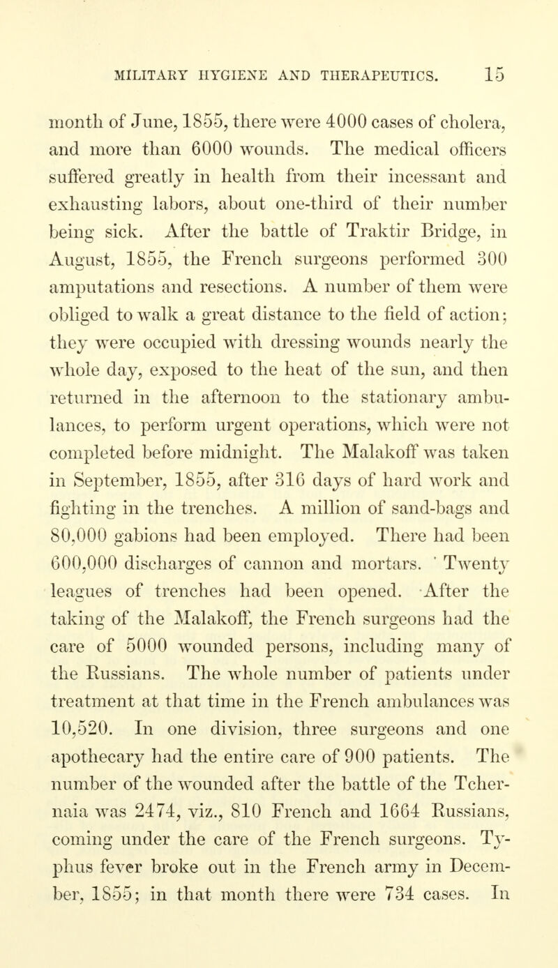 month of June, 1855, there were 4000 cases of cholera, and more than 6000 wounds. The medical officers suffered greatly in health from their incessant and exhausting labors, about one-third of their number being sick. After the battle of Traktir Bridge, in August, 1855, the French surgeons performed 300 amputations and resections. A number of them were obliged to walk a great distance to the field of action; they were occupied with dressing wounds nearly the whole day, exposed to the heat of the sun, and then returned in the afternoon to the stationary ambu- lances, to perform urgent operations, which were not completed before midnight. The Malakoff was taken in September, 1855, after 316 days of hard work and fighting in the trenches. A million of sand-bags and 80,000 gabions had been employed. There had been 600,000 discharges of cannon and mortars. ' Twent}' leagues of trenches had been opened. After the taking of the Malakoff, the French surgeons had the care of 5000 wounded persons, including many of the Russians. The whole number of patients under treatment at that time in the French ambulances was 10,520. In one division, three surgeons and one apothecary had the entire care of 900 patients. The number of the wounded after the battle of the Tcher- naia was 2474, viz., 810 French and 1664 Russians, coming under the care of the French surgeons. Ty- phus fever broke out in the French army in Decem- ber, 1855; in that month there were 734 cases. In