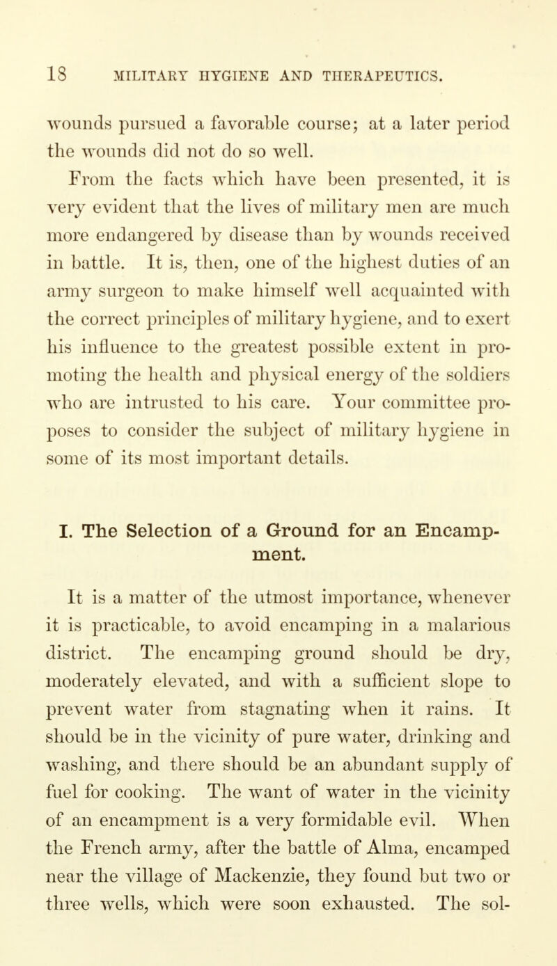 wounds pursued a favorable course; at a later period the wounds did not do so well. From the facts which have been presented, it is very evident that the lives of military men are much more endangered by disease than by wounds received in battle. It is, then, one of the highest duties of an army surgeon to make himself well acquainted with the correct principles of military hygiene, and to exert his influence to the greatest possible extent in pro- moting the health and physical energy of the soldiers who are intrusted to his care. Your committee pro- poses to consider the subject of military hygiene in some of its most important details. I. The Selection of a Ground for an Encamp- ment. It is a matter of the utmost importance, whenever it is practicable, to avoid encamping in a malarious district. The encamping ground should be dry, moderately elevated, and with a sufficient slope to prevent water from stagnating when it rains. It should be in the vicinity of pure water, drinking and washing, and there should be an abundant supply of fuel for cooking. The want of water in the vicinity of an encampment is a very formidable evil. When the French army, after the battle of Alma, encamped near the village of Mackenzie, they found but two or three wells, which were soon exhausted. The sol-