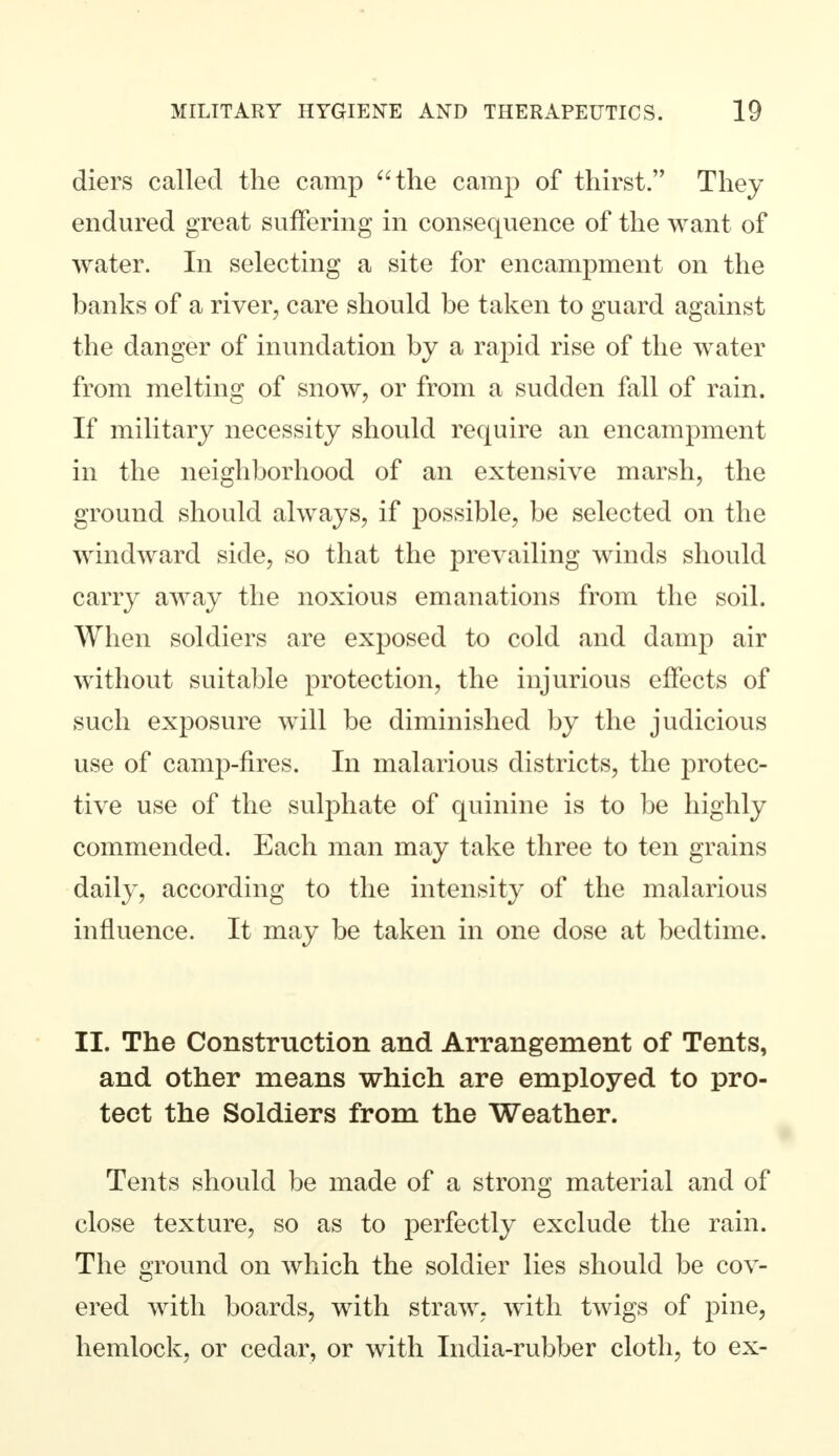 diers called the camp the camp of thirst. They endured great suffering in consequence of the want of water. In selecting a site for encampment on the banks of a river, care should be taken to guard against the danger of inundation by a rapid rise of the water from melting of snow, or from a sudden fall of rain. If military necessity should require an encampment in the neighborhood of an extensive marsh, the ground should always, if possible, be selected on the windward side, so that the prevailing winds should carry away the noxious emanations from the soil. When soldiers are exposed to cold and damp air without suitable protection, the injurious effects of such exposure will be diminished by the judicious use of camp-fires. In malarious districts, the protec- tive use of the sulphate of quinine is to be highly commended. Each man may take three to ten grains daily, according to the intensity of the malarious influence. It may be taken in one dose at bedtime. II. The Construction and Arrangement of Tents, and other means which are employed to pro- tect the Soldiers from the Weather. Tents should be made of a strong material and of close texture, so as to perfectly exclude the rain. The ground on which the soldier lies should be cov- ered with boards, with straw, with twigs of pine, hemlock, or cedar, or with India-rubber cloth, to ex-