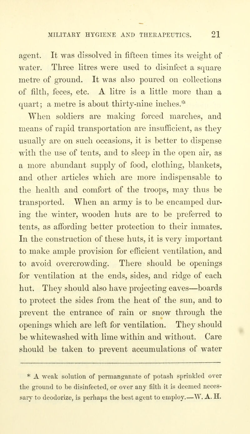 agent. It was dissolved in fifteen times its weight of water. Three litres were used to disinfect a square metre of ground. It was also poured on collections of filth, feces, etc. A litre is a little more than a quart ; a metre is about thirty-nine inches.* When soldiers are making forced marches, and means of rapid transportation are insufficient, as they usually are on such occasions, it is better to dispense with the use of tents, and to sleep in the open air, as a more abundant supply of food, clothing, blankets, and other articles which are more indispensable to the health and comfort of the troops, may thus be transported. When an army is to be encamped dur- ing the winter, wooden huts are to be preferred to tents, as affording better protection to their inmates. In the construction of these huts, it is very important to make ample provision for efficient ventilation, and to avoid overcrowding. There should be openings for ventilation at the ends, sides, and ridge of each hut. They should also have projecting eaves—boards to protect the sides from the heat of the sun, and to prevent the entrance of rain or snow through the openings which are left for ventilation. They should be whitewashed with lime within and without. Care should be taken to prevent accumulations of water * A weak solution of permanganate of potash sprinkled over the ground to be disinfected, or over any filth it is deemed neces- sary to deodorize, is perhaps the best agent to employ.—W. A. H.