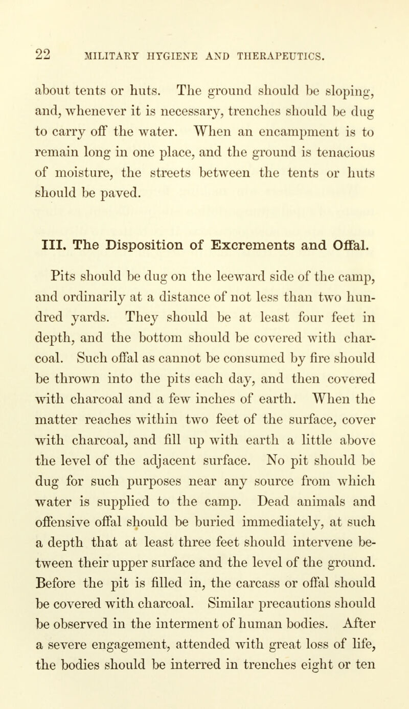 about tents or huts. The ground should be sloping, and, whenever it is necessary, trenches should be dug to carry off the water. When an encampment is to remain long in one place, and the ground is tenacious of moisture, the streets between the tents or huts should be paved. III. The Disposition of Excrements and Offal. Pits should be dug on the leeward side of the camp, and ordinarily at a distance of not less than two hun- dred yards. They should be at least four feet in depth, and the bottom should be covered with char- coal. Such offal as cannot be consumed by fire should be thrown into the pits each day, and then covered with charcoal and a few inches of earth. When the matter reaches within two feet of the surface, cover with charcoal, and fill up with earth a little above the level of the adjacent surface. No pit should be dug for such purposes near any source from which water is supplied to the camp. Dead animals and offensive offal should be buried immediately, at such a depth that at least three feet should intervene be- tween their upper surface and the level of the ground. Before the pit is filled in, the carcass or offal should be covered with charcoal. Similar precautions should be observed in the interment of human bodies. After a severe engagement, attended with great loss of life, the bodies should be interred in trenches eight or ten