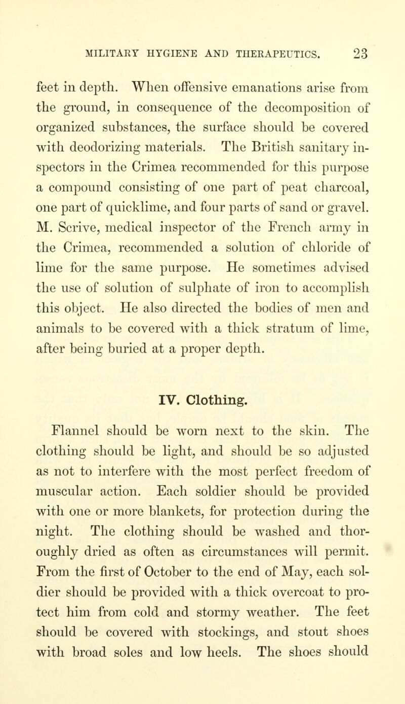 feet in depth. When offensive emanations arise from the ground, in consequence of the decomposition of organized substances, the surface should be covered with deodorizing materials. The British sanitary in- spectors in the Crimea recommended for this purpose a compound consisting of one part of peat charcoal, one part of quicklime, and four parts of sand or gravel. M. Scrive, medical inspector of the French army in the Crimea, recommended a solution of chloride of lime for the same purpose. He sometimes advised the use of solution of sulphate of iron to accomplish this object. He also directed the bodies of men and animals to be covered with a thick stratum of lime, after being buried at a proper depth. IV. Clothing. Flannel should be worn next to the skin. The clothing should be light, and should be so adjusted as not to interfere with the most perfect freedom of muscular action. Each soldier should be provided with one or more blankets, for protection during the night. The clothing should be washed and thor- oughly dried as often as circumstances will permit. From the first of October to the end of May, each sol- dier should be provided with a thick overcoat to pro- tect him from cold and stormy weather. The feet should be covered with stockings, and stout shoes with broad soles and low heels. The shoes should