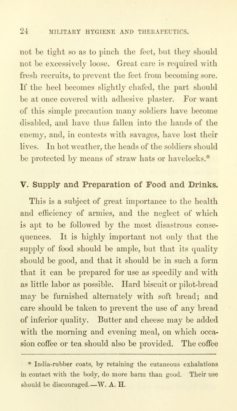 not be tight so as to pinch the feet, but they should not be excessively loose. Great care is required with fresh recruits, to prevent the feet from becoming sore. If the heel becomes slightly chafed, the part should be at once covered with adhesive plaster. For want of this simple precaution many soldiers have become disabled, and have thus fallen into the hands of the enemy, and, in contests with savages, have lost their lives. In hot weather, the heads of the soldiers should be protected by means of straw hats or havelocks.* V. Supply and Preparation of Food and Drinks. This is a subject of great importance to the health and efficiency of armies, and the neglect of which is apt to be followed by the most disastrous conse- quences. It is highly important not only that the supply of food should be ample, but that its quality should be good, and that it should be in such a form that it can be prepared for use as speedily and with as little labor as possible. Hard biscuit or pilot-bread may be furnished alternately with soft bread; and care should be taken to prevent the use of any bread of inferior quality. Butter and cheese may be added with the morning and evening meal, on which occa- sion coffee or tea should also be provided. The coffee * India-rubber coats, by retaining the cutaneous exhalations in contact with the body, do more harm than good. Their use should be discouraged.—W. A. H.