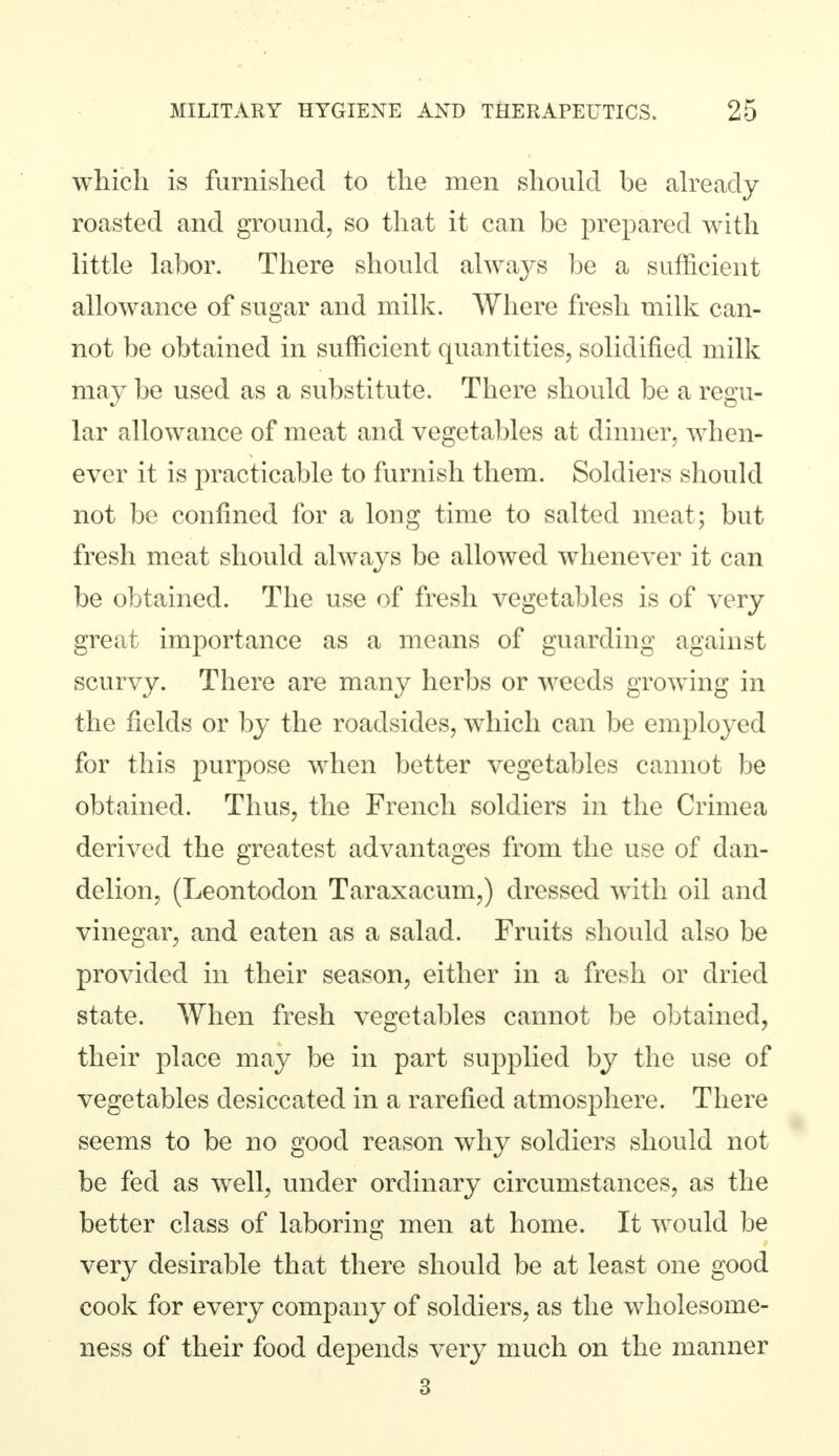 which is furnished to the men should be already roasted and ground, so that it can be prepared with little labor. There should always be a sufficient allowance of sugar and milk. Where fresh milk can- not be obtained in sufficient quantities, solidified milk may be used as a substitute. There should be a regu- lar allowance of meat and vegetables at dinner, when- ever it is practicable to furnish them. Soldiers should not be confined for a long time to salted meat; but fresh meat should always be allowed whenever it can be obtained. The use of fresh vegetables is of very great importance as a means of guarding against scurvy. There are many herbs or weeds growing in the fields or by the roadsides, which can be employed for this purpose when better vegetables cannot be obtained. Thus, the French soldiers in the Crimea derived the greatest advantages from the use of dan- delion, (Leontodon Taraxacum,) dressed with oil and vinegar, and eaten as a salad. Fruits should also be provided in their season, either in a fresh or dried state. When fresh vegetables cannot be obtained, their place may be in part supplied by the use of vegetables desiccated in a rarefied atmosphere. There seems to be no good reason why soldiers should not be fed as well, under ordinary circumstances, as the better class of laboring men at home. It would be very desirable that there should be at least one good cook for every company of soldiers, as the wholesome- ness of their food depends very much on the manner 3