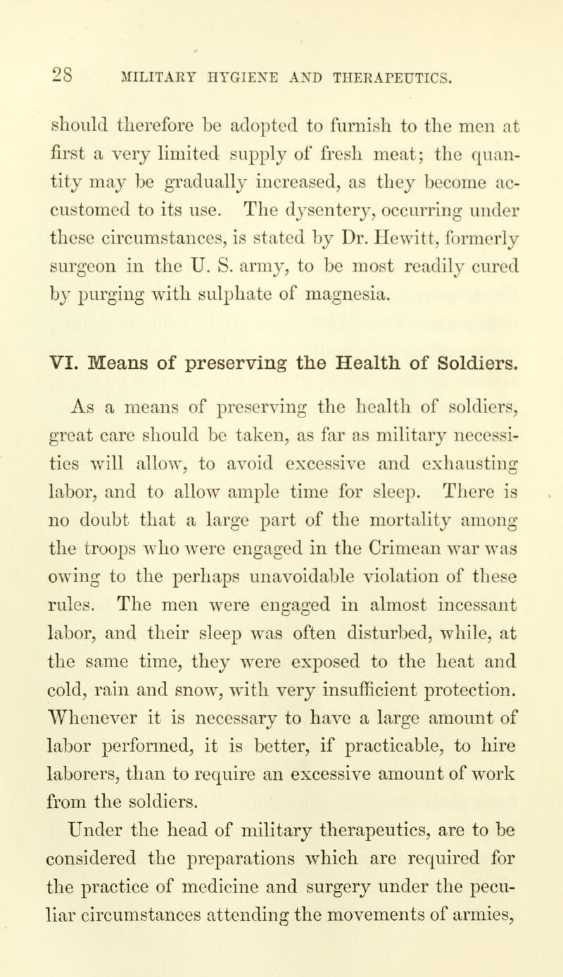 should therefore be adopted to furnish to the men at first a very limited supply of fresh meat ; the quan- tity may be gradually increased, as they become ac- customed to its use. The dysentery, occurring under these circumstances, is stated by Dr. Hewitt, formerly surgeon in the U. S. army, to be most readily cured by purging with sulphate of magnesia. VI. Means of preserving the Health of Soldiers. As a means of preserving the health of soldiers, great care should be taken, as far as military necessi- ties will allow, to avoid excessive and exhausting labor, and to allow ample time for sleep. There is no doubt that a large part of the mortality among the troops who were engaged in the Crimean war was owing to the perhaps unavoidable violation of these rules. The men were engaged in almost incessant labor, and their sleep was often disturbed, while, at the same time, they were exposed to the heat and cold, rain and snow, with very insufficient protection. Whenever it is necessary to have a large amount of labor performed, it is better, if practicable, to hire laborers, than to require an excessive amount of work from the soldiers. Under the head of military therapeutics, are to be considered the preparations which are required for the practice of medicine and surgery under the pecu- liar circumstances attending the movements of armies,