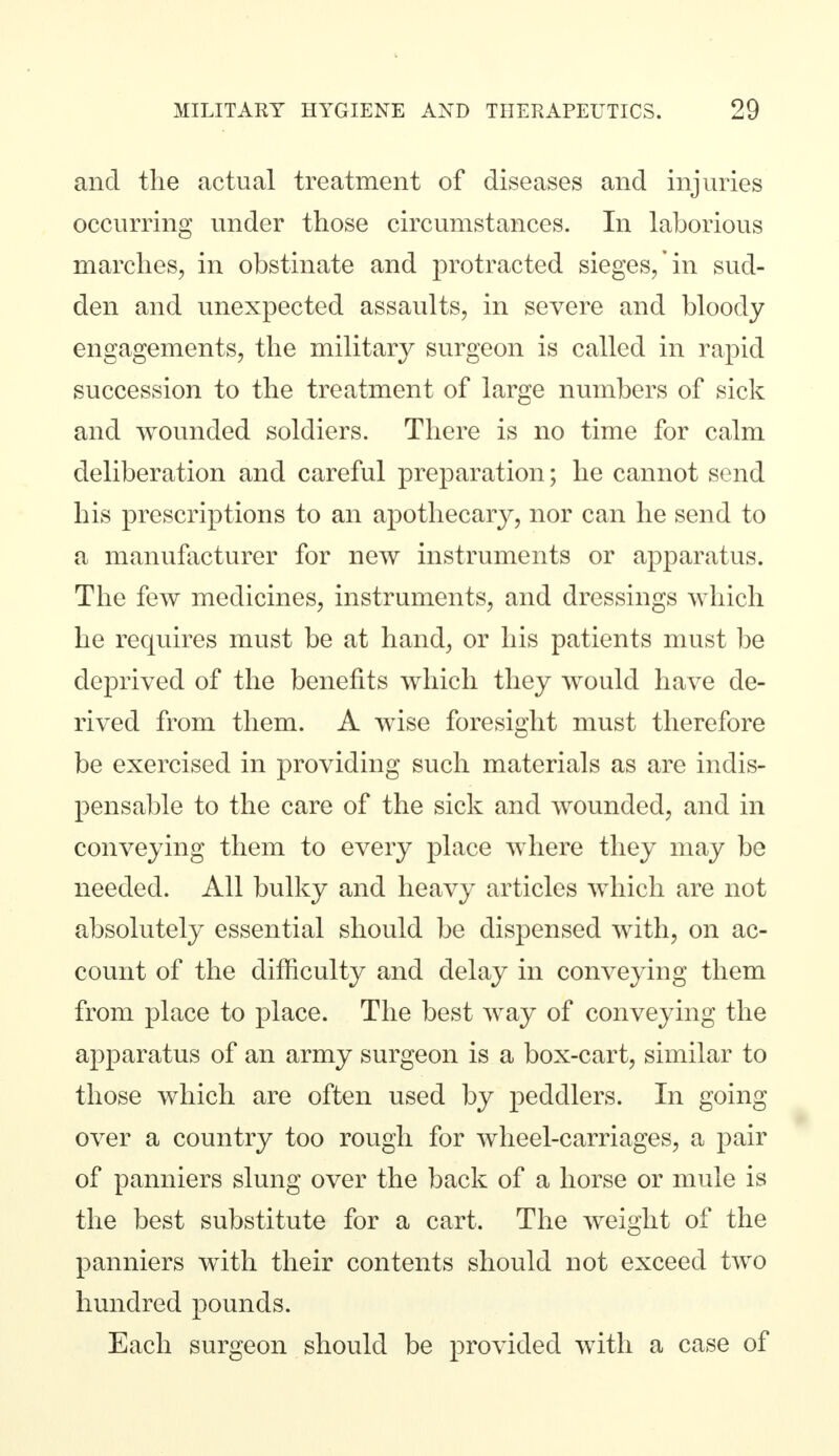 and the actual treatment of diseases and injuries occurring under those circumstances. In laborious marches, in obstinate and protracted sieges/in sud- den and unexpected assaults, in severe and bloody engagements, the military surgeon is called in rapid succession to the treatment of large numbers of sick and wounded soldiers. There is no time for calm deliberation and careful preparation; he cannot send his prescriptions to an apothecary, nor can he send to a manufacturer for new instruments or apparatus. The few medicines, instruments, and dressings which he requires must be at hand, or his patients must be deprived of the benefits which they would have de- rived from them. A wise foresight must therefore be exercised in providing such materials as are indis- pensable to the care of the sick and wounded, and in conveying them to every place where they may be needed. All bulky and heavy articles which are not absolutely essential should be dispensed with, on ac- count of the difficulty and delay in conveying them from place to place. The best way of conveying the apparatus of an army surgeon is a box-cart, similar to those which are often used by peddlers. In going over a country too rough for wheel-carriages, a pair of panniers slung over the back of a horse or mule is the best substitute for a cart. The weight of the panniers with their contents should not exceed two hundred pounds. Each surgeon should be provided with a case of