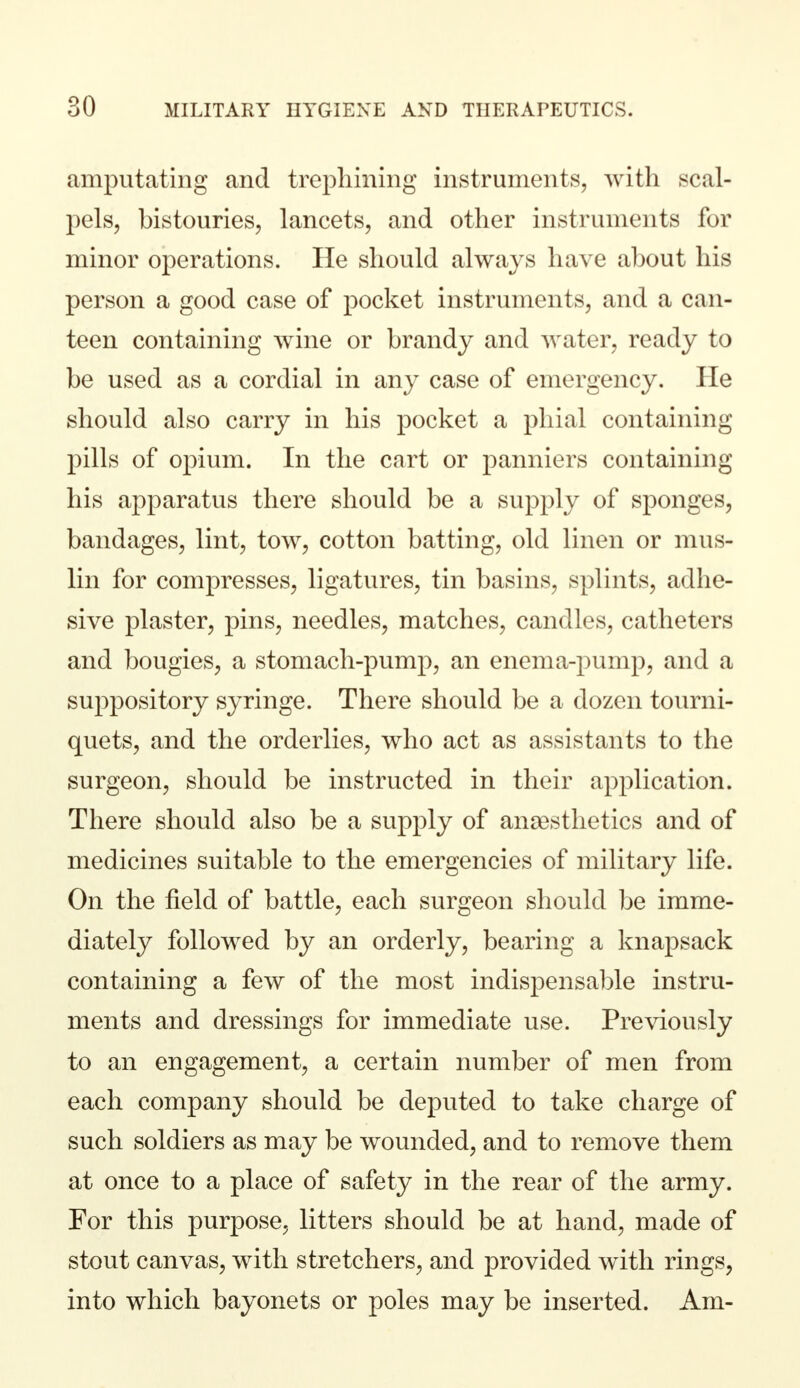 amputating and trephining instruments, with scal- pels, bistouries, lancets, and other instruments for minor operations. He should always have about his person a good case of pocket instruments, and a can- teen containing wine or brandy and water, ready to be used as a cordial in any case of emergency. He should also carry in his pocket a phial containing pills of opium. In the cart or panniers containing his apparatus there should be a supply of sponges, bandages, lint, tow, cotton batting, old linen or mus- lin for compresses, ligatures, tin basins, splints, adhe- sive plaster, pins, needles, matches, candles, catheters and bougies, a stomach-pump, an enema-pump, and a suppository syringe. There should be a dozen tourni- quets, and the orderlies, who act as assistants to the surgeon, should be instructed in their application. There should also be a supply of anaesthetics and of medicines suitable to the emergencies of military life. On the field of battle, each surgeon should be imme- diately followed by an orderly, bearing a knapsack containing a few of the most indispensable instru- ments and dressings for immediate use. Previously to an engagement, a certain number of men from each company should be deputed to take charge of such soldiers as may be wounded, and to remove them at once to a place of safety in the rear of the army. For this purpose, litters should be at hand, made of stout canvas, with stretchers, and provided with rings, into which bayonets or poles may be inserted. Am-