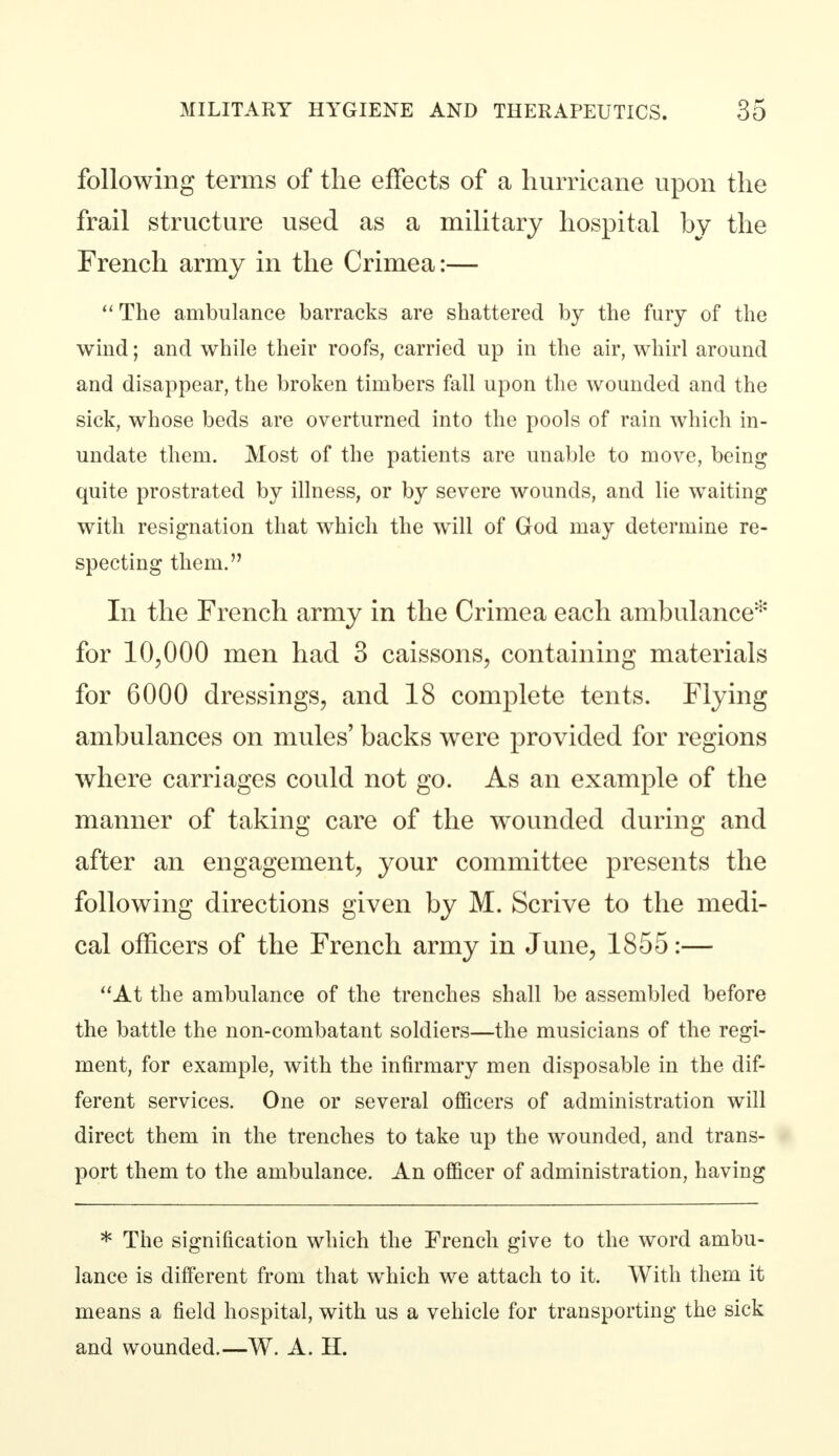 following terms of the effects of a hurricane upon the frail structure used as a military hospital by the French army in the Crimea:— The ambulance barracks are shattered by the fury of the wind; and while their roofs, carried up in the air, whirl around and disappear, the broken timbers fall upon the wounded and the sick, whose beds are overturned into the pools of rain which in- undate them. Most of the patients are unable to move, being quite prostrated by illness, or by severe wounds, and lie waiting with resignation that which the will of God may determine re- specting them. In the French army in the Crimea each ambulance* for 10,000 men had 3 caissons, containing materials for 6000 dressings, and 18 complete tents. Flying ambulances on mules' backs were provided for regions where carriages could not go. As an example of the manner of taking care of the wrounded during and after an engagement, your committee presents the following directions given by M. Scrive to the medi- cal officers of the French army in June, 1855:— At the ambulance of the trenches shall be assembled before the battle the non-combatant soldiers—the musicians of the regi- ment, for example, with the infirmary men disposable in the dif- ferent services. One or several officers of administration will direct them in the trenches to take up the wounded, and trans- port them to the ambulance. An officer of administration, having * The signification which the French give to the word ambu- lance is different from that which we attach to it. With them it means a field hospital, with us a vehicle for transporting the sick and wounded.—W. A. H.