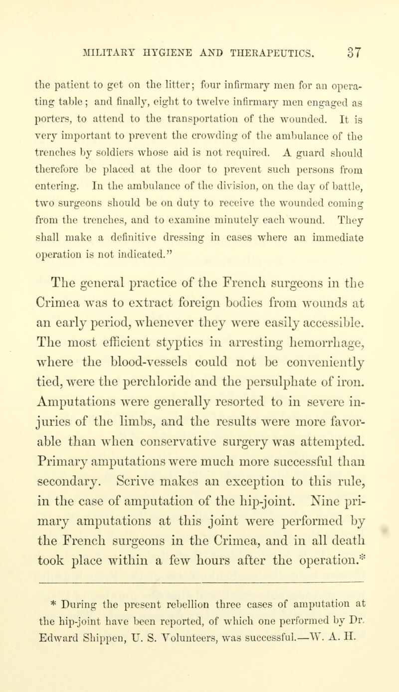 the patient to get on the litter; four infirmary men for an opera- ting table; and finally, eight to twelve infirmary men engaged as porters, to attend to the transportation of the wounded. It is very important to prevent the crowding of the ambulance of the trenches by soldiers whose aid is not required. A guard should therefore be placed at the door to prevent such persons from entering. In the ambulance of the division, on the day of battle, two surgeons should be on duty to receive the wounded coming from the trenches, and to examine minutely each wound. They shall make a definitive dressing in cases where an immediate operation is not indicated. The general practice of the French surgeons in the Crimea was to extract foreign bodies from wounds at an early period, whenever they were easily accessible. The most efficient styptics in arresting hemorrhage, where the blood-vessels could not be conveniently tied, were the perchloride and the persulphate of iron. Amputations were generally resorted to in severe in- juries of the limbs, and the results were more favor- able than when conservative surgery was attempted. Primary amputations were much more successful than secondary. Scrive makes an exception to this rule, in the case of amputation of the hip-joint. Nine pri- mary amputations at this joint were performed by the French surgeons in the Crimea, and in all death took place within a few hours after the operation.* * During the present rebellion three cases of amputation at the hip-joint have been reported, of which one performed by Dr. Edward Shippen, U. S. Volunteers, was successful.—W. A. H.