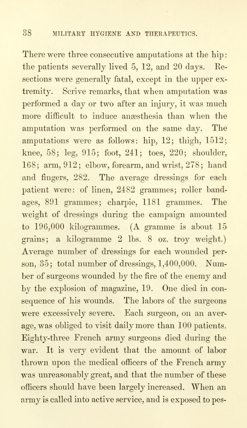 There were three consecutive amputations at the hip: the patients severally lived 5, 12, and 20 days. Re- sections were generally fatal, except in the upper ex- tremity. Scrive remarks, that when amputation was performed a day or two after an injury, it was much more difficult to induce anaesthesia than when the amputation was performed on the same day. The amputations were as follows: hip, 12; thigh, 1512; knee, 58; leg, 915; foot, 241; toes, 220; shoulder, 168; arm, 912; elbow, forearm, and wrist, 278; hand and fingers, 282. The average dressings for each patient were: of linen, 2482 grammes; roller band- ages, 891 grammes; charpie, 1181 grammes. The weight of dressings during the campaign amounted to 190,000 kilogrammes. (A gramme is about 15 grains; a kilogramme 2 lbs. 8 oz. troy weight.) Average number of dressings for each wounded per- son, 35; total number of dressings, 1,400,000. Num- ber of surgeons wounded by the fire of the enemy and by the explosion of magazine, 19. One died in con- sequence of his wounds. The labors of the surgeons were excessively severe. Each surgeon, on an aver- age, was obliged to visit daily more than 100 patients. Eighty-three French army surgeons died during the war. It is very evident that the amount of labor thrown upon the medical officers of the French army was unreasonably great, and that the number of these officers should have been largely increased. When an army is called into active service, and is exposed to pes-