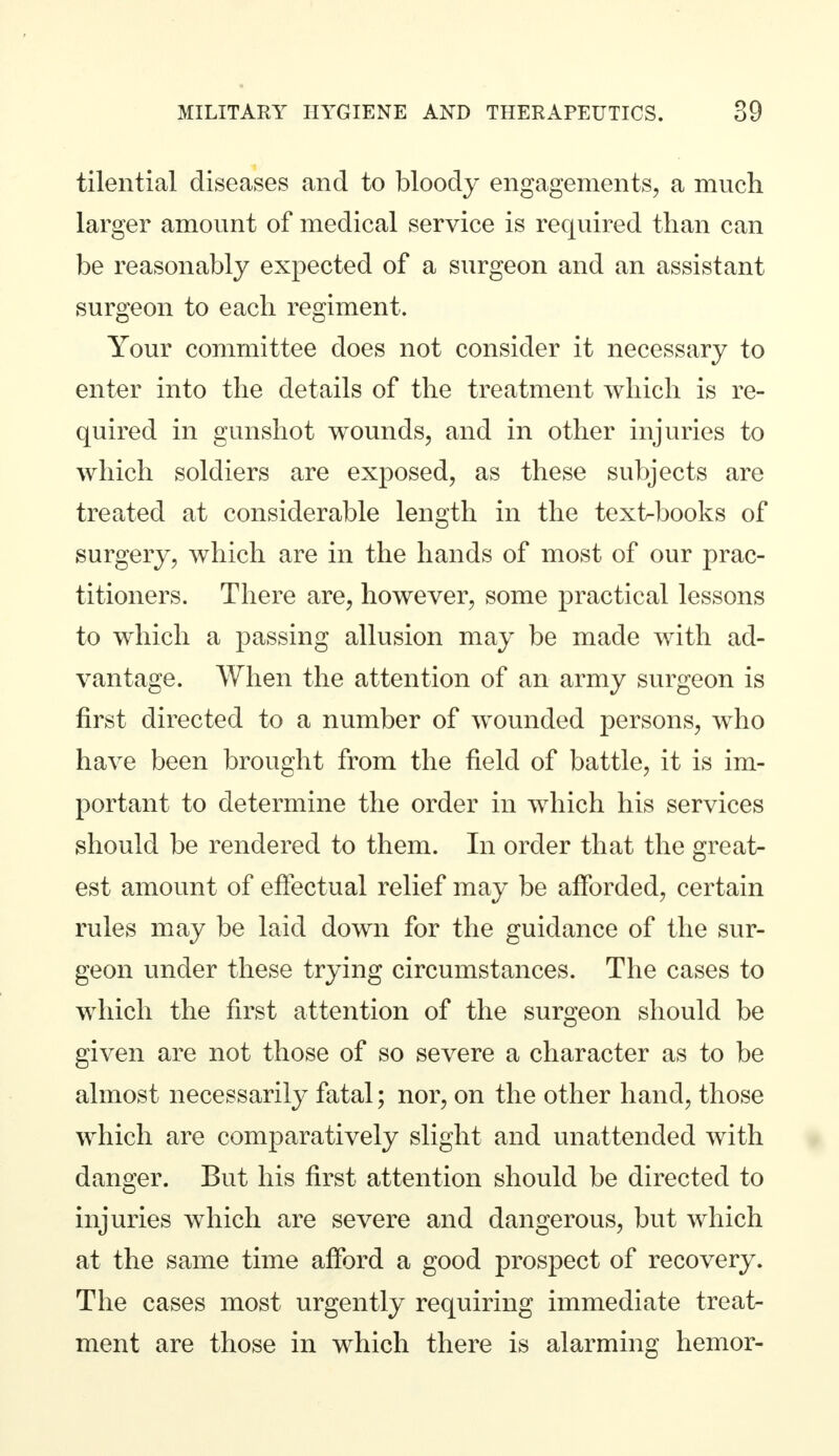 tilential diseases and to bloody engagements, a much larger amount of medical service is required than can be reasonably expected of a surgeon and an assistant surgeon to each regiment. Your committee does not consider it necessary to enter into the details of the treatment which is re- quired in gunshot wounds, and in other injuries to which soldiers are exposed, as these subjects are treated at considerable length in the textbooks of surgery, which are in the hands of most of our prac- titioners. There are, however, some practical lessons to which a passing allusion may be made with ad- vantage. When the attention of an army surgeon is first directed to a number of wounded persons, who have been brought from the field of battle, it is im- portant to determine the order in which his services should be rendered to them. In order that the great- est amount of effectual relief may be afforded, certain rules may be laid down for the guidance of the sur- geon under these trying circumstances. The cases to which the first attention of the surgeon should be given are not those of so severe a character as to be almost necessarily fatal; nor, on the other hand, those which are comparatively slight and unattended with danger. But his first attention should be directed to injuries which are severe and dangerous, but which at the same time afford a good prospect of recovery. The cases most urgently requiring immediate treat- ment are those in which there is alarming hemor-