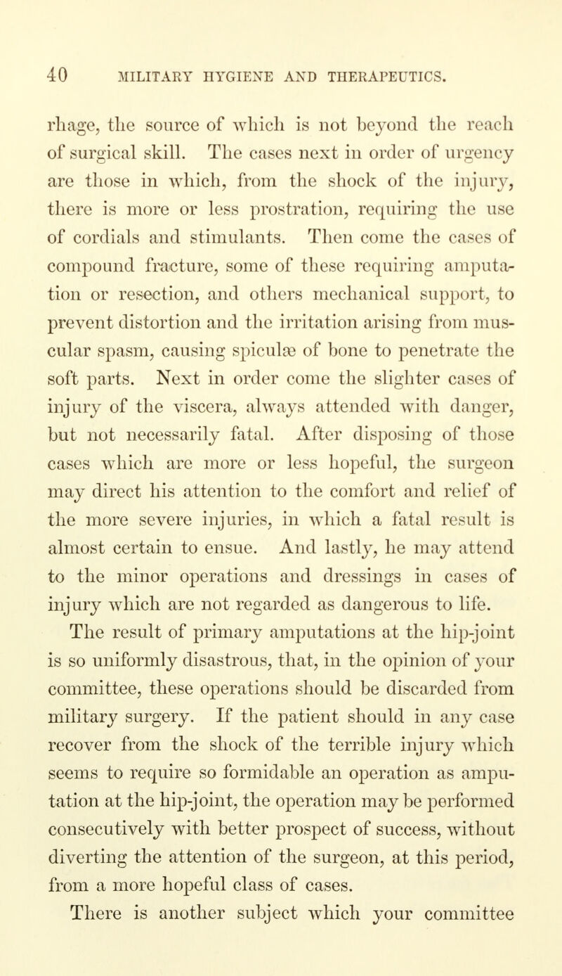 rhage, the source of which is not beyond the reach of surgical skill. The cases next in order of urgency are those in which, from the shock of the injury, there is more or less prostration, requiring the use of cordials and stimulants. Then come the cases of compound fracture, some of these requiring amputa- tion or resection, and others mechanical support, to prevent distortion and the irritation arising from mus- cular spasm, causing spiculae of bone to penetrate the soft parts. Next in order come the slighter cases of injury of the viscera, always attended with danger, but not necessarily fatal. After disposing of those cases which are more or less hopeful, the surgeon may direct his attention to the comfort and relief of the more severe injuries, in which a fatal result is almost certain to ensue. And lastly, he may attend to the minor operations and dressings in cases of injury which are not regarded as dangerous to life. The result of primary amputations at the hip-joint is so uniformly disastrous, that, in the opinion of your committee, these operations should be discarded from military surgery. If the patient should in any case recover from the shock of the terrible injury which seems to require so formidable an operation as ampu- tation at the hip-joint, the operation maybe performed consecutively with better prospect of success, without diverting the attention of the surgeon, at this period, from a more hopeful class of cases. There is another subject which your committee