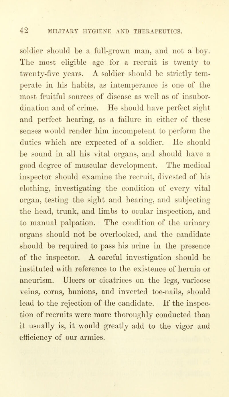soldier should be a full-grown man, and not a boy. The most eligible age for a recruit is twenty to twenty-five years. A soldier should be strictly tem- perate in his habits, as intemperance is one of the most fruitful sources of disease as well as of insubor- dination and of crime. He should have perfect sight and perfect hearing, as a failure in either of these senses wrould render him incompetent to perform the duties which are expected of a soldier. He should be sound in all his vital organs, and should have a good degree of muscular development. The medical inspector should examine the recruit, divested of his clothing, investigating the condition of every vital organ, testing the sight and hearing, and subjecting the head, trunk, and limbs to ocular inspection, and to manual palpation. The condition of the urinary organs should not be overlooked, and the candidate should be required to pass his urine in the presence of the inspector. A careful investigation should be instituted with reference to the existence of hernia or aneurism. Ulcers or cicatrices on the legs, varicose veins, corns, bunions, and inverted toe-nails, should lead to the rejection of the candidate. If the inspec- tion of recruits were more thoroughly conducted than it usually is, it would greatly add to the vigor and efficiency of our armies.