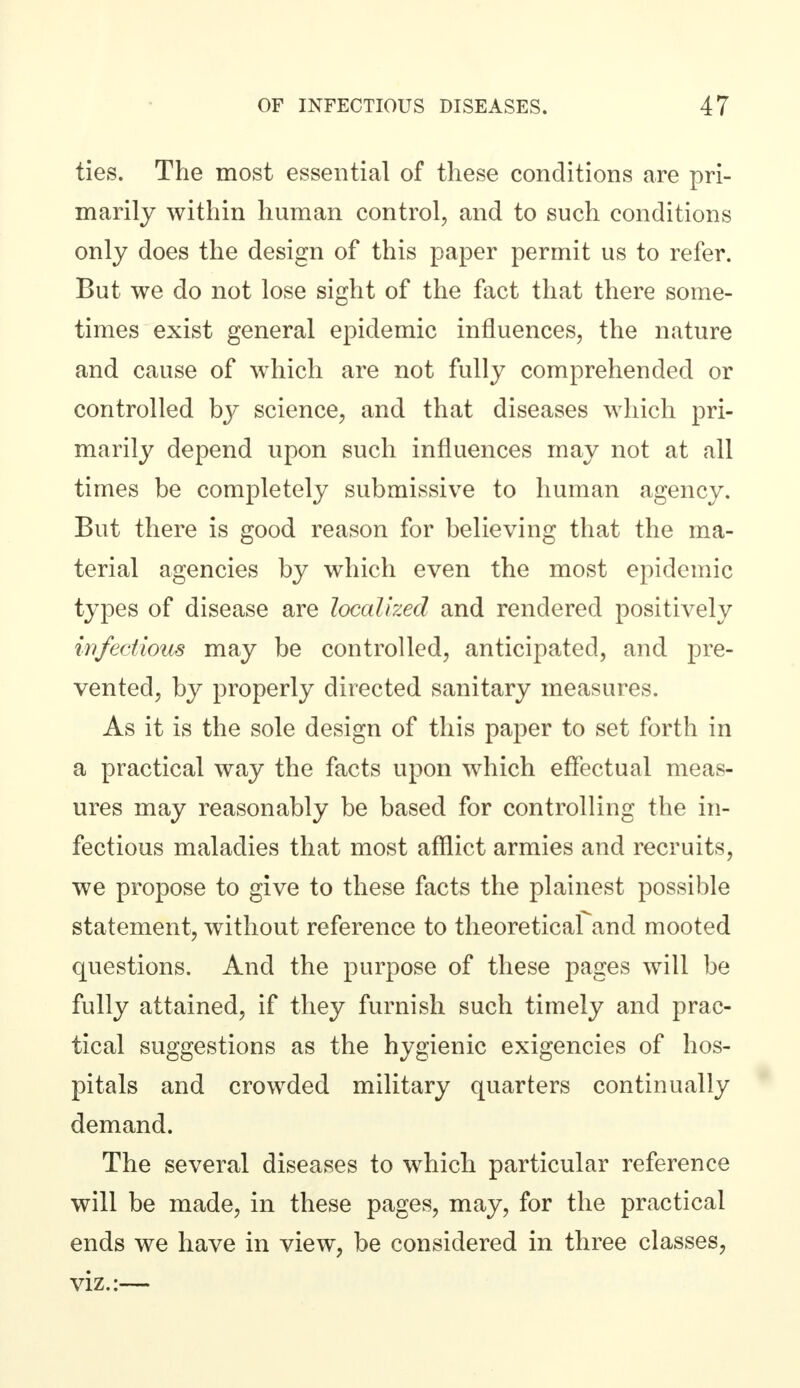 ties. The most essential of these conditions are pri- marily within human control, and to such conditions only does the design of this paper permit us to refer. But we do not lose sight of the fact that there some- times exist general epidemic influences, the nature and cause of which are not fully comprehended or controlled by science, and that diseases which pri- marily depend upon such influences may not at all times be completely submissive to human agency. But there is good reason for believing that the ma- terial agencies by which even the most epidemic types of disease are localized and rendered positively infectious may be controlled, anticipated, and pre- vented, by properly directed sanitary measures. As it is the sole design of this paper to set forth in a practical way the facts upon which effectual meas- ures may reasonably be based for controlling the in- fectious maladies that most afflict armies and recruits, we propose to give to these facts the plainest possible statement, without reference to theoretical and mooted questions. And the purpose of these pages will be fully attained, if they furnish such timely and prac- tical suggestions as the hygienic exigencies of hos- pitals and crowded military quarters continually demand. The several diseases to which particular reference will be made, in these pages, may, for the practical ends we have in view, be considered in three classes, viz.:—