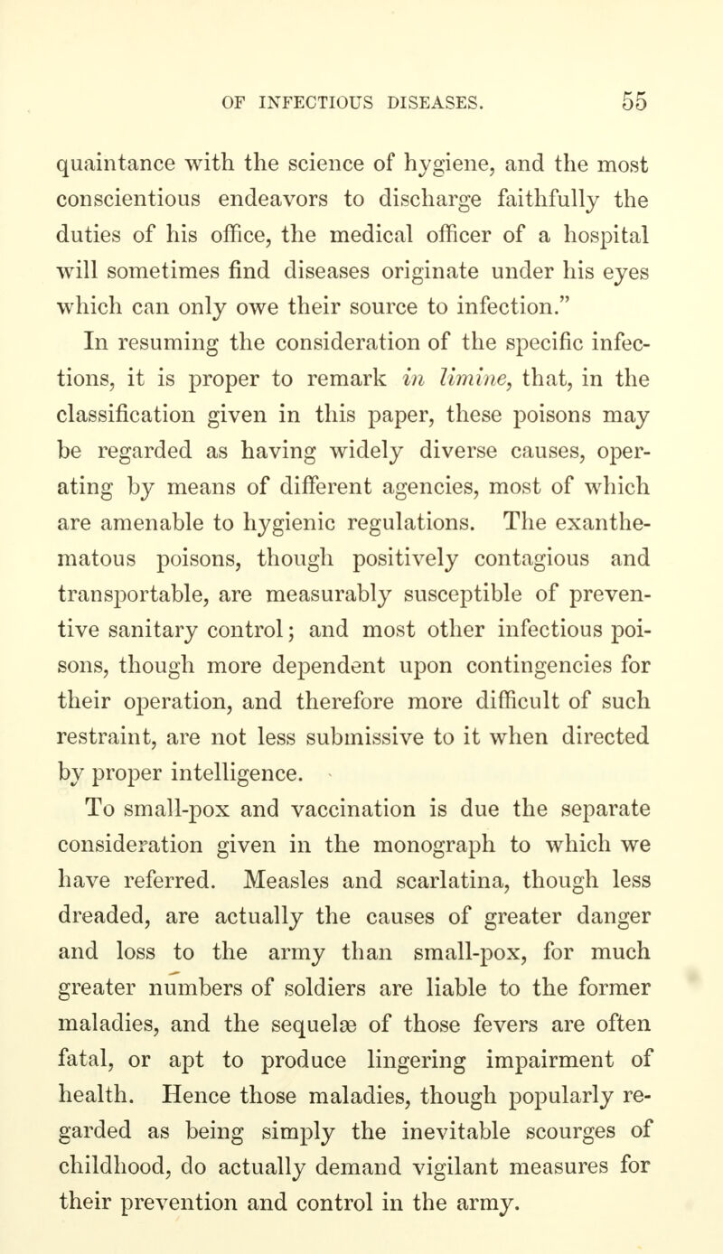 quaintance with the science of hygiene, and the most conscientious endeavors to discharge faithfully the duties of his office, the medical officer of a hospital will sometimes find diseases originate under his eyes which can only owe their source to infection. In resuming the consideration of the specific infec- tions, it is proper to remark in limine, that, in the classification given in this paper, these poisons may be regarded as having widely diverse causes, oper- ating by means of different agencies, most of which are amenable to hygienic regulations. The exanthe- matous poisons, though positively contagious and transportable, are measurably susceptible of preven- tive sanitary control; and most other infectious poi- sons, though more dependent upon contingencies for their operation, and therefore more difficult of such restraint, are not less submissive to it when directed by proper intelligence. « To small-pox and vaccination is due the separate consideration given in the monograph to which we have referred. Measles and scarlatina, though less dreaded, are actually the causes of greater danger and loss to the army than small-pox, for much greater numbers of soldiers are liable to the former maladies, and the sequelae of those fevers are often fatal, or apt to produce lingering impairment of health. Hence those maladies, though popularly re- garded as being simply the inevitable scourges of childhood, do actually demand vigilant measures for their prevention and control in the army.