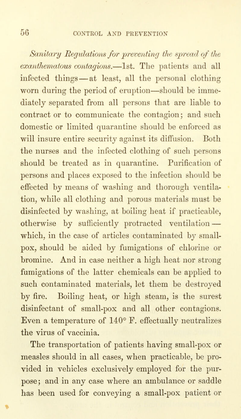 5G Sanitary Regulations for preventing the spread of tlit exanthematous contagions.—1st. The patients and all infected things — at least, all the personal clothing worn during the period of eruption—should be imme- diately separated from all persons that are liable to contract or to communicate the contagion; and such domestic or limited quarantine should be enforced as will insure entire security against its diffusion. Both the nurses and the infected clothing of such persons should be treated as in quarantine. Purification of persons and places exposed to the infection should be effected by means of washing and thorough ventila- tion, while all clothing and porous materials must be disinfected by washing, at boiling heat if practicable, otherwise by sufficiently protracted ventilation — which, in the case of articles contaminated by small- pox, should be aided by fumigations of chlorine or bromine. And in case neither a high heat nor strong fumigations of the latter chemicals can be applied to such contaminated materials, let them be destroyed by fire. Boiling heat, or high steam, is the surest disinfectant of small-pox and all other contagions. Even a temperature of 140° F. effectually neutralizes the virus of vaccinia. The transportation of patients having small-pox or measles should in all cases, when practicable, be pro- vided in vehicles exclusively employed for the pur- pose; and in any case where an ambulance or saddle has been used for conveying a small-pox patient or