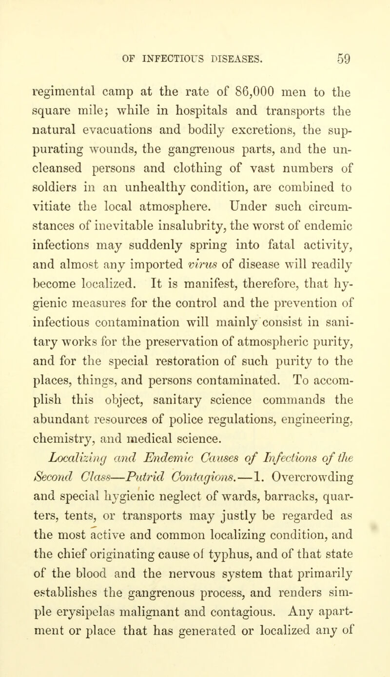 regimental camp at the rate of 86,000 men to the square mile; while in hospitals and transports the natural evacuations and bodily excretions, the sup- purating wounds, the gangrenous parts, and the un- cleansed persons and clothing of vast numbers of soldiers in an unhealthy condition, are combined to vitiate the local atmosphere. Under such circum- stances of inevitable insalubrity, the worst of endemic infections may suddenly spring into fatal activity, and almost any imported virus of disease will readily become localized. It is manifest, therefore, that hy- gienic measures for the control and the prevention of infectious contamination will mainly consist in sani- tary works for the preservation of atmospheric purity, and for the special restoration of such purity to the places, things, and persons contaminated. To accom- plish this object, sanitary science commands the abundant resources of police regulations, engineering, chemistry, and medical science. Localizing and Endemic Causes of Infections of the Second Class—Putrid Contagions.—1. Overcrowding and special hygienic neglect of wards, barracks, quar- ters, tents, or transports may justly be regarded as the most active and common localizing condition, and the chief originating cause of typhus, and of that state of the blood and the nervous system that primarily establishes the gangrenous process, and renders sim- ple erysipelas malignant and contagious. Any apart- ment or place that has generated or localized any of
