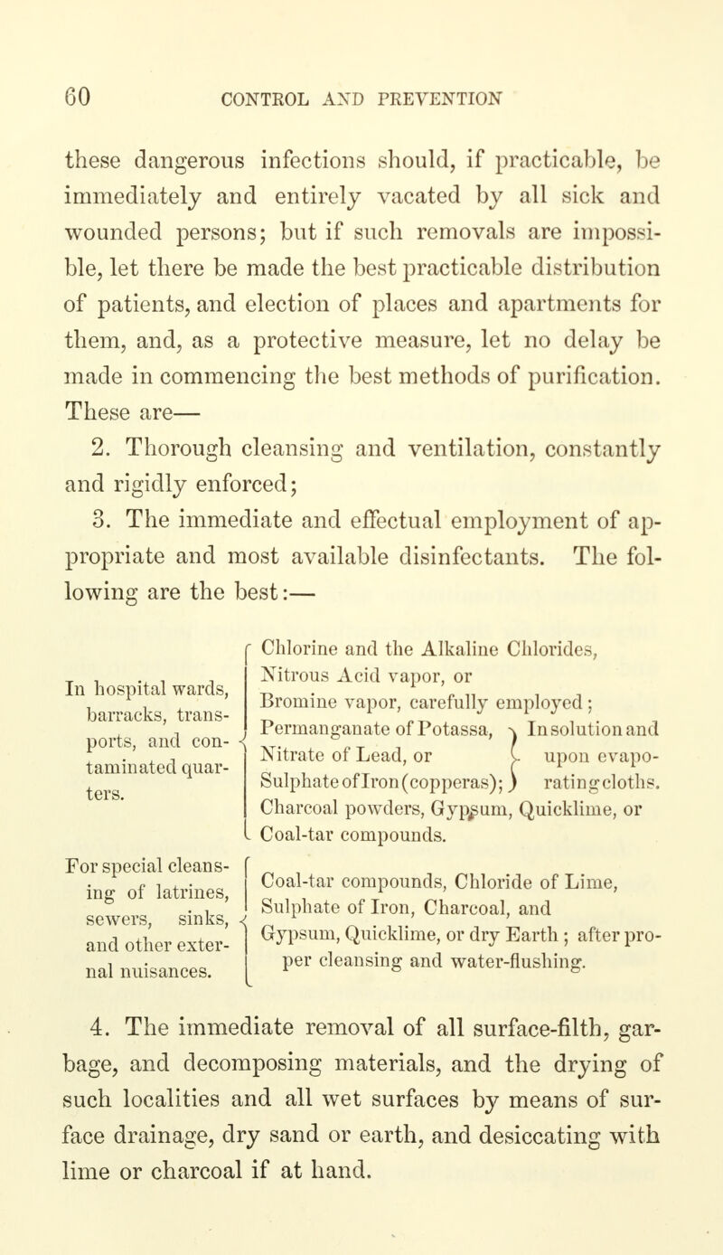 these dangerous infections should, if practicable, be immediately and entirely vacated by all sick and wounded persons; but if such removals are impossi- ble, let there be made the best practicable distribution of patients, and election of places and apartments for them, and, as a protective measure, let no delay be made in commencing the best methods of purification. These are— 2. Thorough cleansing and ventilation, constantly and rigidly enforced; 3. The immediate and effectual employment of ap- propriate and most available disinfectants. The fol- lowing are the best:— In hospital wards, barracks, trans- ports, and con- taminated quar- ters. Chlorine and the Alkaline Chlorides, Nitrous Acid vapor, or Bromine vapor, carefully employed; Permanganate of Potassa, ^ In solution and Nitrate of Lead, or I upon evapo- Sulphate of Iron (copperas);) rating cloths. Charcoal powders, Gypsum, Quicklime, or I Coal-tar compounds. For special cleans- ing of latrines, sewers, sinks, ■< and other exter- nal nuisances. Coal-tar compounds, Chloride of Lime, Sulphate of Iron, Charcoal, and Gypsum, Quicklime, or dry Earth; after pro- per cleansing and water-flushing. 4. The immediate removal of all surface-filth, gar- bage, and decomposing materials, and the drying of such localities and all wet surfaces by means of sur- face drainage, dry sand or earth, and desiccating with lime or charcoal if at hand.