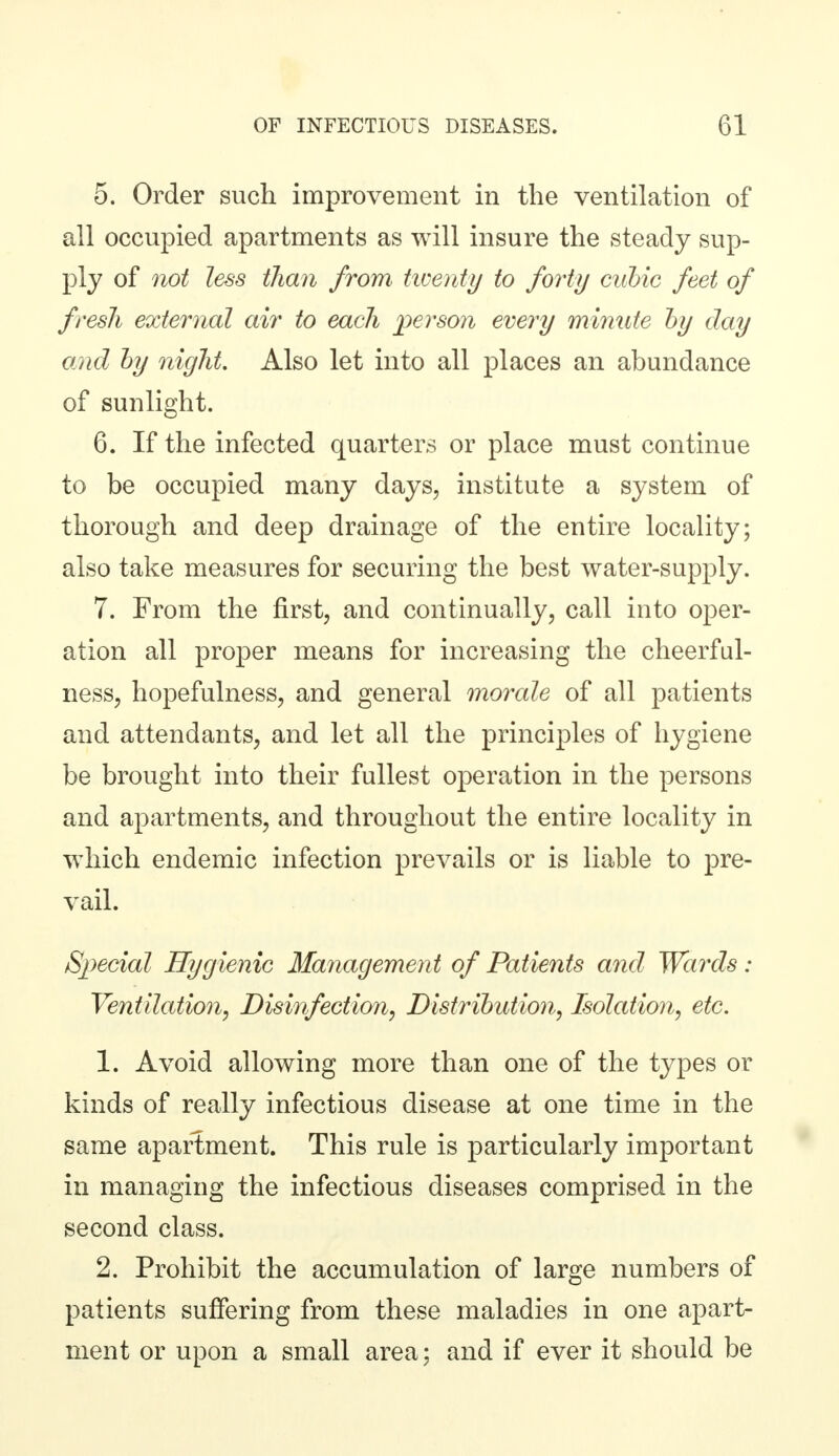 5. Order such improvement in the ventilation of all occupied apartments as will insure the steady sup- ply of not less than from twenty to forty cubic feet of fresh external air to each person every minute by day and by night Also let into all places an abundance of sunlight. 6. If the infected quarters or place must continue to be occupied many days, institute a system of thorough and deep drainage of the entire locality; also take measures for securing the best water-supply. 7. From the first, and continually, call into oper- ation all proper means for increasing the cheerful- ness, hopefulness, and general morale of all patients and attendants, and let all the principles of hygiene be brought into their fullest operation in the persons and apartments, and throughout the entire locality in which endemic infection prevails or is liable to pre- vail. Special Hygienic Management of Patients and Wards : Ventilation, Disinfection, Distribution, Isolation, etc. 1. Avoid allowing more than one of the types or kinds of really infectious disease at one time in the same apartment. This rule is particularly important in managing the infectious diseases comprised in the second class. 2. Prohibit the accumulation of large numbers of patients suffering from these maladies in one apart- ment or upon a small area; and if ever it should be