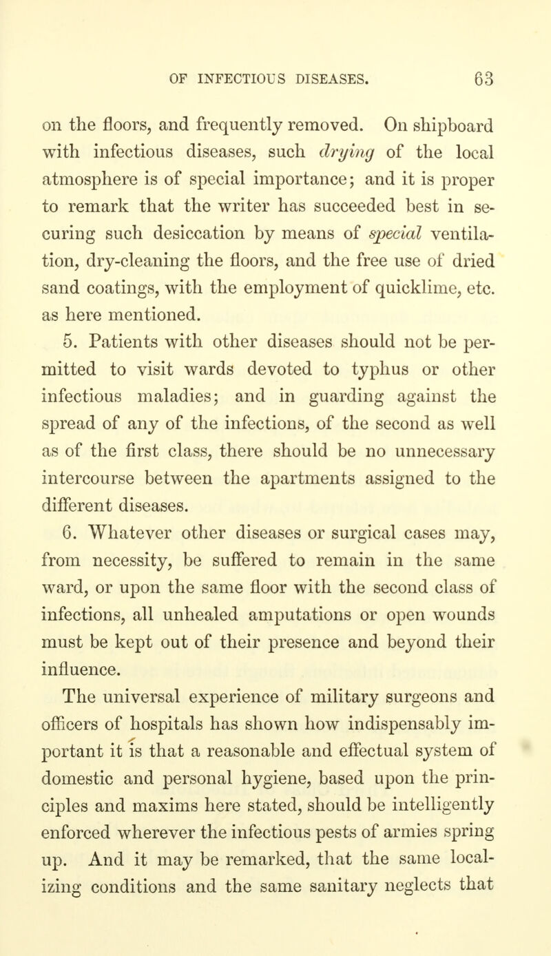 on the floors, and frequently removed. On shipboard with infectious diseases, such drying of the local atmosphere is of special importance; and it is proper to remark that the writer has succeeded best in se- curing such desiccation by means of special ventila- tion, dry-cleaning the floors, and the free use of dried sand coatings, with the employment of quicklime, etc. as here mentioned. 5. Patients with other diseases should not be per- mitted to visit wards devoted to typhus or other infectious maladies; and in guarding against the spread of any of the infections, of the second as well as of the first class, there should be no unnecessary intercourse between the apartments assigned to the different diseases. 6. Whatever other diseases or surgical cases may, from necessity, be suffered to remain in the same ward, or upon the same floor with the second class of infections, all unhealed amputations or open wounds must be kept out of their presence and beyond their influence. The universal experience of military surgeons and officers of hospitals has shown how indispensably im- portant it is that a reasonable and effectual system of domestic and personal hygiene, based upon the prin- ciples and maxims here stated, should be intelligently enforced wherever the infectious pests of armies spring up. And it may be remarked, that the same local- izing conditions and the same sanitary neglects that