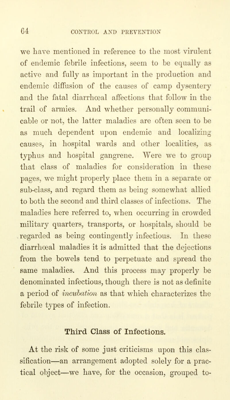 we have mentioned in reference to the most virulent of endemic febrile infections, seem to be equally as active and fully as important in the production and endemic diffusion of the causes of camp dysentery and the fatal diarrhoeal affections that follow in the trail of armies. And whether personally communi- cable or not, the latter maladies are often seen to be as much dependent upon endemic and localizing causes, in hospital wards and other localities, as typhus and hospital gangrene. Were we to group that class of maladies for consideration in these pages, we might properly place them in a separate or sub-class, and regard them as being somewhat allied to both the second and third classes of infections. The maladies here referred to, when occurring in crowded military quarters, transports, or hospitals, should be regarded as being contingently infectious. In these diarrhoeal maladies it is admitted that the dejections from the bowels tend to perpetuate and spread the same maladies. And this process may properly be denominated infectious, though there is not as definite a period of incubation as that which characterizes the febrile types of infection. Third Class of Infections. At the risk of some just criticisms upon this clas- sification—an arrangement adopted solely for a prac- tical object—we have, for the occasion, grouped to-