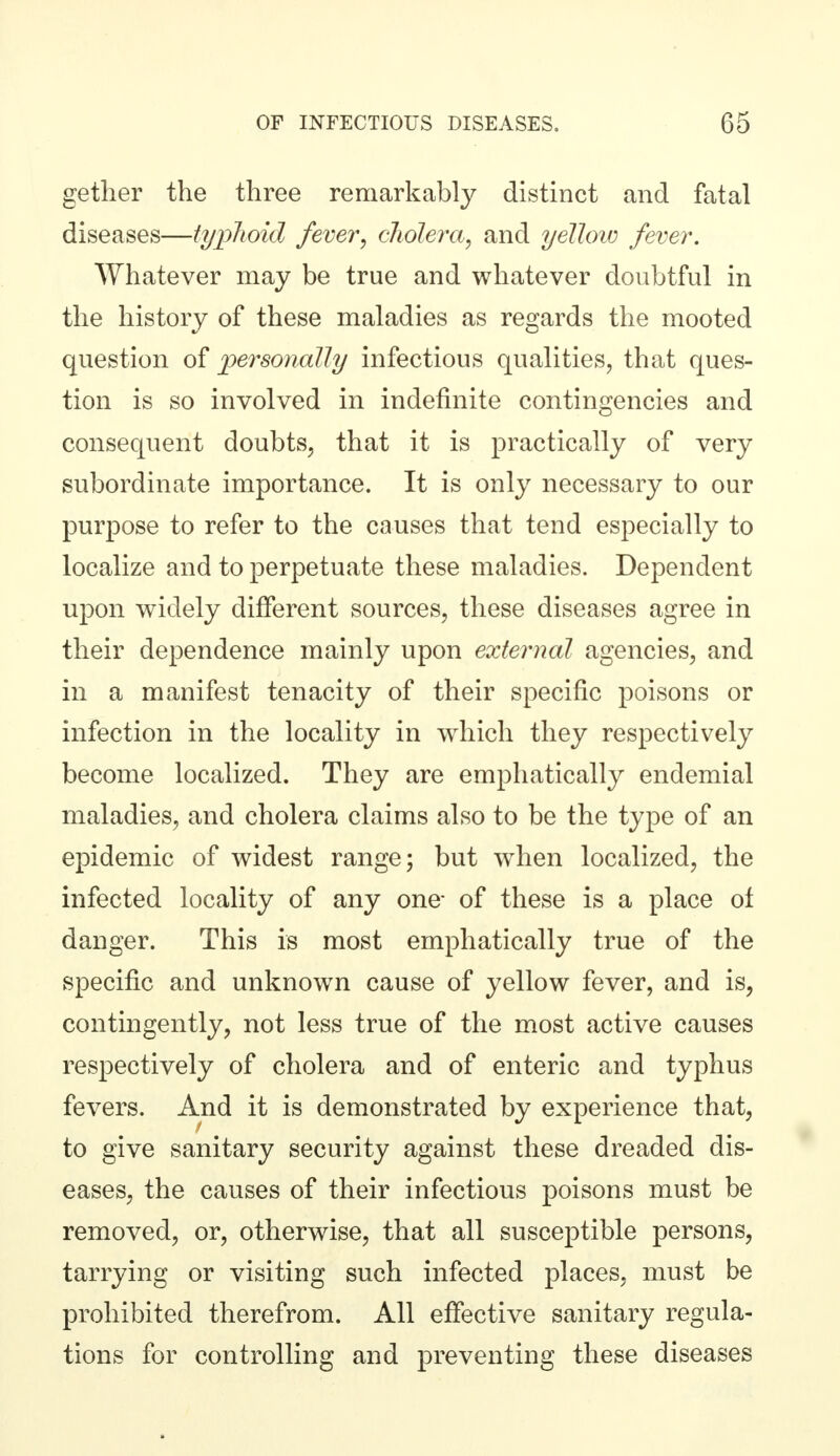 gether the three remarkably distinct and fatal diseases—typhoid fever, cholera, and yellow fever. ^Yhatever may be true and whatever doubtful in the history of these maladies as regards the mooted question of personally infectious qualities, that ques- tion is so involved in indefinite contingencies and consequent doubts, that it is practically of very subordinate importance. It is only necessary to our purpose to refer to the causes that tend especially to localize and to perpetuate these maladies. Dependent upon widely different sources, these diseases agree in their dependence mainly upon external agencies, and in a manifest tenacity of their specific poisons or infection in the locality in which they respectively become localized. They are emphatically endemial maladies, and cholera claims also to be the type of an epidemic of widest range; but when localized, the infected locality of any one- of these is a place of danger. This is most emphatically true of the specific and unknown cause of yellow fever, and is, contingently, not less true of the most active causes respectively of cholera and of enteric and typhus fevers. And it is demonstrated by experience that, to give sanitary security against these dreaded dis- eases, the causes of their infectious poisons must be removed, or, otherwise, that all susceptible persons, tarrying or visiting such infected places, must be prohibited therefrom. All effective sanitary regula- tions for controlling and preventing these diseases