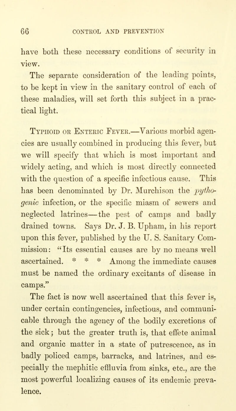 have both these necessary conditions of security in view. The separate consideration of the leading points, to be kept in view in the sanitary control of each of these maladies, will set forth this subject in a prac- tical light. Typhoid or Enteric Fever.—Various morbid agen- cies are usually combined in producing this fever, but we will specify that which is most important and widely acting, and which is most directly connected with the question of a specific infectious cause. This has been denominated by Dr. Murchison the pytho- genic infection, or the specific miasm of sewers and neglected latrines—the pest of camps and badly drained towns. Says Dr. J. B. Upham, in his report upon this fever, published by the U. S. Sanitary Com- mission: Its essential causes are by no means well ascertained. * * * Among the immediate causes must be named the ordinary excitants of disease in camps. The fact is now well ascertained that this fever is, under certain contingencies, infectious, and communi- cable through the agency of the bodily excretions of the sick; but the greater truth is, that effete animal and organic matter in a state of putrescence, as in badly policed camps, barracks, and latrines, and es- pecially the mephitic effluvia from sinks, etc., are the most powerful localizing causes of its endemic preva- lence.