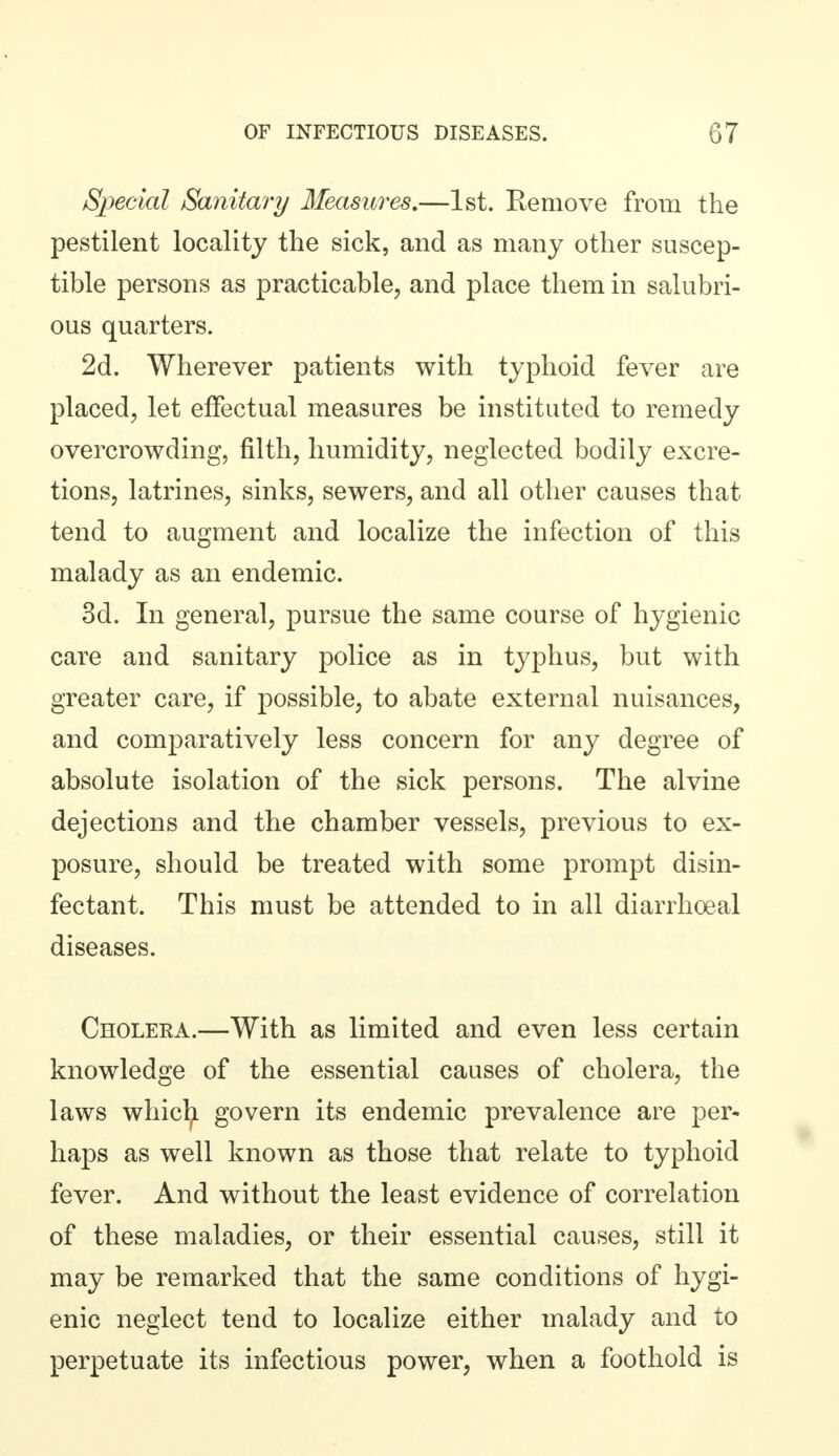 Special Sanitary Measures.—1st. Remove from the pestilent locality the sick, and as many other suscep- tible persons as practicable, and place them in salubri- ous quarters. 2d. Wherever patients with typhoid fever are placed, let effectual measures be instituted to remedy overcrowding, filth, humidity, neglected bodily excre- tions, latrines, sinks, sewers, and all other causes that tend to augment and localize the infection of this malady as an endemic. 3d. In general, pursue the same course of hygienic care and sanitary police as in typhus, but with greater care, if possible, to abate external nuisances, and comparatively less concern for any degree of absolute isolation of the sick persons. The alvine dejections and the chamber vessels, previous to ex- posure, should be treated with some prompt disin- fectant. This must be attended to in all diarrhoea! diseases. Cholera.—With as limited and even less certain knowledge of the essential causes of cholera, the laws whicfy govern its endemic prevalence are per- haps as well known as those that relate to typhoid fever. And without the least evidence of correlation of these maladies, or their essential causes, still it may be remarked that the same conditions of hygi- enic neglect tend to localize either malady and to perpetuate its infectious power, when a foothold is