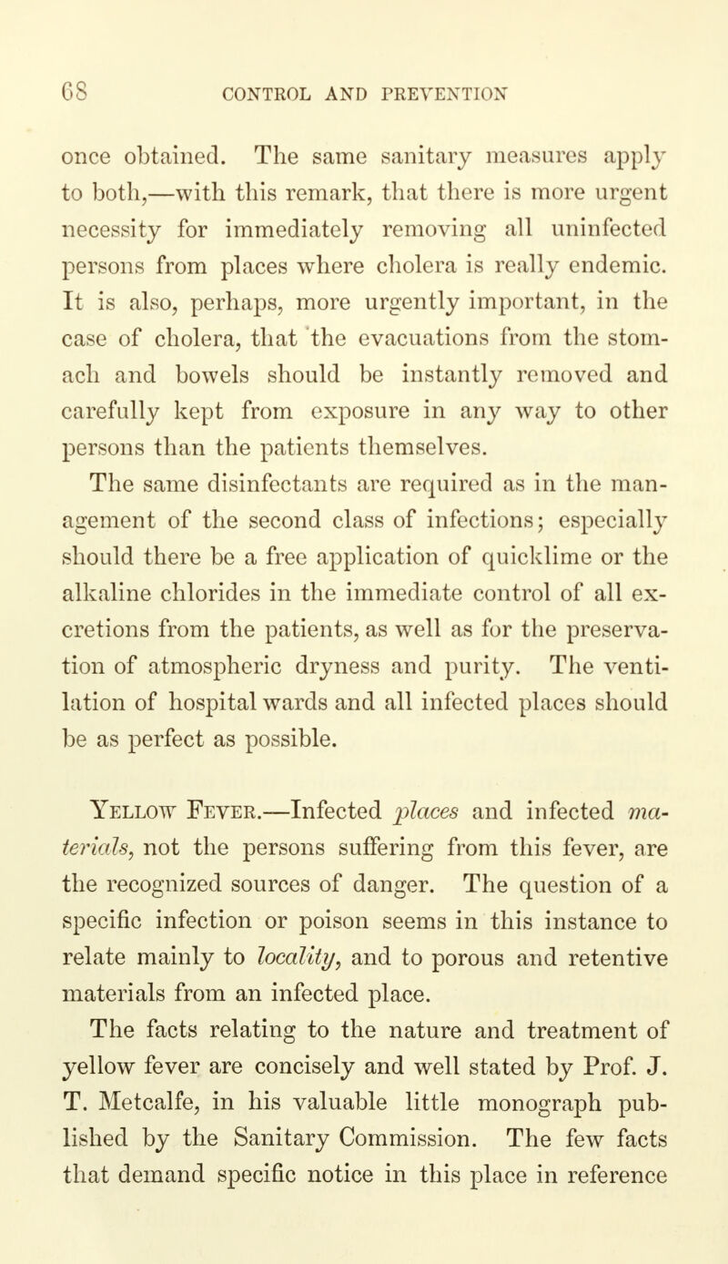 once obtained. The same sanitary measures apply to both,—with this remark, that there is more urgent necessity for immediately removing all uninfected persons from places where cholera is really endemic. It is also, perhaps, more urgently important, in the case of cholera, that the evacuations from the stom- ach and bowels should be instantly removed and carefully kept from exposure in any way to other persons than the patients themselves. The same disinfectants are required as in the man- agement of the second class of infections; especially should there be a free application of quicklime or the alkaline chlorides in the immediate control of all ex- cretions from the patients, as well as for the preserva- tion of atmospheric dryness and purity. The venti- lation of hospital wards and all infected places should be as perfect as possible. Yellow Fever.—Infected places and infected ma- terials, not the persons suffering from this fever, are the recognized sources of danger. The question of a specific infection or poison seems in this instance to relate mainly to locality, and to porous and retentive materials from an infected place. The facts relating to the nature and treatment of yellow fever are concisely and well stated by Prof. J. T. Metcalfe, in his valuable little monograph pub- lished by the Sanitary Commission. The few facts that demand specific notice in this place in reference