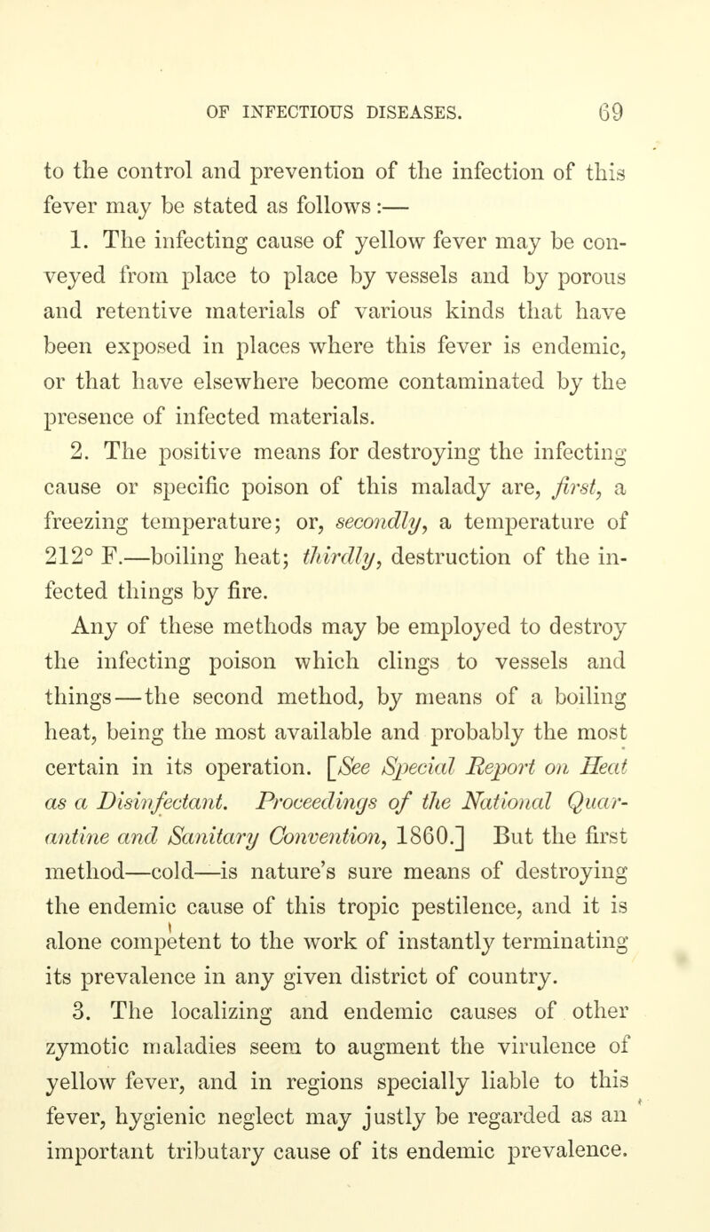 to the control and prevention of the infection of this fever may be stated as follows :— 1. The infecting cause of yellow fever may be con- veyed from place to place by vessels and by porous and retentive materials of various kinds that have been exposed in places where this fever is endemic, or that have elsewhere become contaminated by the presence of infected materials. 2. The positive means for destroying the infecting cause or specific poison of this malady are, first, a freezing temperature; or, secondly, a temperature of 212° F.—boiling heat; thirdly, destruction of the in- fected things by fire. Any of these methods may be employed to destroy the infecting poison which clings to vessels and things—the second method, by means of a boiling heat, being the most available and probably the most certain in its operation. [_See Special Report on Heat as a Disinfectant, Proceedings of the National Quar- antine and Sanitary Convention, I860.] But the first method—cold—is nature's sure means of destroying the endemic cause of this tropic pestilence, and it is alone competent to the work of instantly terminating its prevalence in any given district of country. 3. The localizing and endemic causes of other zymotic maladies seem to augment the virulence of yellow fever, and in regions specially liable to this fever, hygienic neglect may justly be regarded as an important tributary cause of its endemic prevalence.