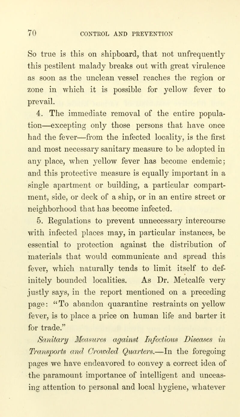 So true is this on shipboard, that not unfrequently this pestilent malady breaks out with great virulence as soon as the unclean vessel reaches the region or zone in which it is possible for yellow fever to prevail. 4. The immediate removal of the entire popula- tion—excepting only those persons that have once had the fever—from the infected locality, is the first and most necessary sanitary measure to be adopted in any place, when yellow fever has become endemic; and this protective measure is equally important in a single apartment or building, a particular compart- ment, side, or deck of a ship, or in an entire street or neighborhood that has become infected. 5. Regulations to prevent unnecessary intercourse with infected places may, in particular instances, be essential to protection against the distribution of materials that would communicate and spread this fever, which naturally tends to limit itself to def- initely bounded localities. As Dr. Metcalfe very justly says, in the report mentioned on a preceding page: To abandon quarantine restraints on yellow fever, is to place a price on human life and barter it for trade. Sanitary Measures against Infectious Diseases in Transports and Crowded Quarters.—In the foregoing pages we have endeavored to convey a correct idea of the paramount importance of intelligent and unceas- ing attention to personal and local hygiene, whatever