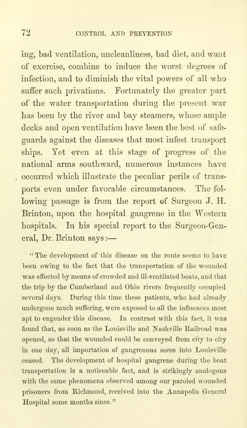 ing, bad ventilation, uncleanliness, bad diet, and want of exercise, combine to induce the worst degrees of infection, and to diminish the vital powers of all who suffer such privations. Fortunately the greater part of the water transportation during the present war has been by the river and bay steamers, whose ample decks and open ventilation have been the best of safe- guards against the diseases that most infest transport ships. Yet even at this stage of progress of the national arms southward, numerous instances have , occurred which illustrate the peculiar perils of trans- ports even under favorable circumstances. The fol- lowing passage is from the report of Surgeon J. H. Brinton, upon the hospital gangrene in the Western hospitals. In his special report to the Surgeon-Gen- eral, Dr. Brinton says:—  The development of this disease on the route seems to have been owing to the fact that the transportation of the wounded was effected by means of crowded and ill-ventilated boats, and that the trip by the Cumberland and Ohio rivers frequently occupied several days. During this time these patients, who had already undergone much suffering, were exposed to all the influences most apt to engender this disease. In contrast with this fact, it was found that, as soon as the Louisville and Nashville Railroad was opened, so that the wounded could be conveyed from city to city in one day, all importation of gangrenous sores into Louisville ceased. The development of hospital gangrene during the boat transportation is a noticeable fact, and is strikingly analogous with the same phenomena observed among our paroled wounded prisoners from Richmond, received into the Annapolis General Hospital some months since.