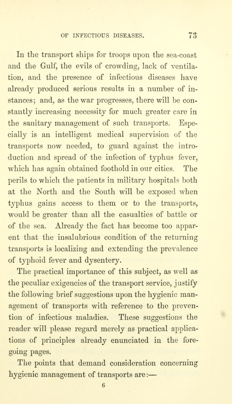 In the transport ships for troops upon the sea-coast and the Gulf, the evils of crowding, lack of ventila- tion, and the presence of infectious diseases have already produced serious results in a number of in- stances; and, as the war progresses, there will be con- stantly increasing necessity for much greater care in the sanitary management of such transports. Espe- cially is an intelligent medical supervision of the transports now needed, to guard against the intro- duction and spread of the infection of typhus fever, which has again obtained foothold in our cities. The perils to which the patients in military hospitals both at the North and the South will be exposed when typhus gains access to them or to the transports, would be greater than all the casualties of battle or of the sea. Already the fact has become too appar- ent that the insalubrious condition of the returning transports is localizing and extending the prevalence of typhoid fever and dysentery. The practical importance of this subject, as well as the peculiar exigencies of the transport service, j ustify the following brief suggestions upon the hygienic man- agement of transports with reference to the preven- tion of infectious maladies. These suggestions the reader will please regard merely as practical applica- tions of principles already enunciated in the fore- going pages. The points that demand consideration concerning hygienic management of transports are:— 6