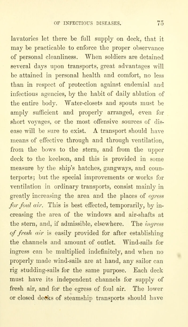 lavatories let there be full supply on deck, that it may be practicable to enforce the proper observance of personal cleanliness. When soldiers are detained several days upon transports, great advantages will be attained in personal health and comfort, no less than in respect of protection against endemial and infectious agencies, by the habit of daily ablution of the entire body. Water-closets and spouts must be amply sufficient and properly arranged, even for short voyages, or the most offensive sources of dis- ease will be sure to exist. A transport should have means of effective through and through ventilation, from the bows to the stern, and from the upper deck to the keelson, and this is provided in some measure by the ship's hatches, gangways, and coun- terports; but the special improvements or works for ventilation in ordinary transports, consist mainly in greatly increasing the area and the places of egress for foul air. This is best effected, temporarily, by in- creasing the area of the windows and air-shafts at the stern, and, if admissible, elsewhere. The ingress of fresh air is easily provided for after establishing the channels and amount of outlet. Wind-sails for ingress can be multiplied indefinitely, and when no properly made wind-sails are at hand, any sailor can rig studding-sails for the same purpose. Each deck must have its independent channels for supply of fresh air, and for the egress of foul air. The lower or closed desks of steamship transports should have