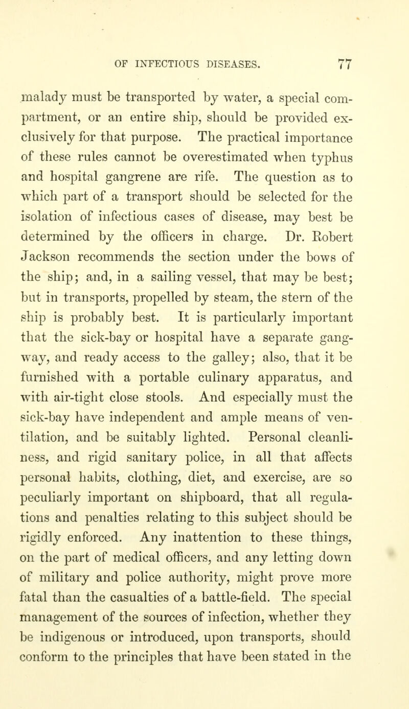 malady must be transported by water, a special com- partment, or an entire ship, should be provided ex- clusively for that purpose. The practical importance of these rules cannot be overestimated when typhus and hospital gangrene are rife. The question as to which part of a transport should, be selected for the isolation of infectious cases of disease, may best be determined by the officers in charge. Dr. Robert Jackson recommends the section under the bows of the ship; and, in a sailing vessel, that may be best; but in transports, propelled by steam, the stern of the ship is probably best. It is particularly important that the sick-bay or hospital have a separate gang- way, and ready access to the galley; also, that it be furnished with a portable culinary apparatus, and with air-tight close stools. And especially must the sick-bay have independent and ample means of ven- tilation, and be suitably lighted. Personal cleanli- ness, and rigid sanitary police, in all that affects personal habits, clothing, diet, and exercise, are so peculiarly important on shipboard, that all regula- tions and penalties relating to this subject should be rigidly enforced. Any inattention to these things, on the part of medical officers, and any letting down of military and police authority, might prove more fatal than the casualties of a battle-field. The special management of the sources of infection, whether they be indigenous or introduced, upon transports, should conform to the principles that have been stated in the